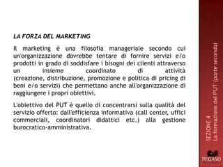 LA FORZA DEL MARKETING




                                                                     La formazione del PUT (parte seconda)
Il marketing è una filosofia manageriale secondo cui
un'organizzazione dovrebbe tentare di fornire servizi e/o
prodotti in grado di soddisfare i bisogni dei clienti attraverso
un         insieme         coordinato         di         attività
(creazione, distribuzione, promozione e politica di pricing di
beni e/o servizi) che permettano anche all'organizzazione di
raggiungere i propri obiettivi.
L'obiettivo del PUT è quello di concentrarsi sulla qualità del
servizio offerto: dall'efficienza informativa (call center, uffici




                                                                     SEZIONE 4
commerciali, coordinatori didattici etc.) alla gestione
burocratico-amministrativa.
 