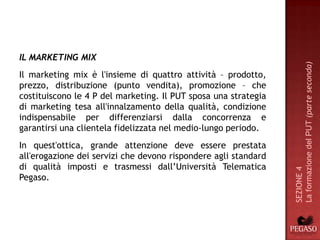 IL MARKETING MIX




                                                                 La formazione del PUT (parte seconda)
Il marketing mix è l'insieme di quattro attività – prodotto,
prezzo, distribuzione (punto vendita), promozione – che
costituiscono le 4 P del marketing. Il PUT sposa una strategia
di marketing tesa all'innalzamento della qualità, condizione
indispensabile per differenziarsi dalla concorrenza e
garantirsi una clientela fidelizzata nel medio-lungo periodo.
In quest'ottica, grande attenzione deve essere prestata
all'erogazione dei servizi che devono rispondere agli standard
di qualità imposti e trasmessi dall’Università Telematica




                                                                 SEZIONE 4
Pegaso.
 