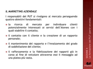 IL MARKETING AZIENDALE
I responsabili del PUT si rivolgono al mercato perseguendo




                                                                 La formazione del PUT (parte seconda)
quattro obiettivi fondamentali:
   la ricerca di mercato per individuare clienti
    potenzialmente interessati ai servizi dell’Ateneo con i
    quali stabilire il contatto;
   il contatto con il cliente e la creazione di un rapporto
    personale;
   il mantenimento del rapporto e l’innalzamento del grado
    di soddisfazione del cliente;




                                                                 SEZIONE 4
   il rafforzamento e la fidelizzazione dei rapporti già in
    corso al fine di veicolare attraverso essi il messaggio ad
    una platea più vasta.
 
