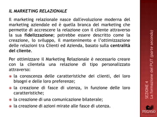 IL MARKETING RELAZIONALE
Il marketing relazionale nasce dall'evoluzione moderna del
marketing aziendale ed è quella branca del marketing che
permette di accrescere la relazione con il cliente attraverso




                                                                  La formazione del PUT (parte seconda)
la sua fidelizzazione; potrebbe essere descritto come la
creazione, lo sviluppo, il mantenimento e l’ottimizzazione
delle relazioni tra Clienti ed Azienda, basato sulla centralità
del cliente.
Per ottimizzare il Marketing Relazionale è necessario creare
con la clientela una relazione di tipo personalizzato
attraverso:
 la conoscenza delle caratteristiche dei clienti, dei loro
  bisogni e delle loro preferenze;




                                                                  SEZIONE 4
 la creazione di fasce di utenza, in funzione delle loro
  caratteristiche;
 la creazione di una comunicazione bilaterale;

 la creazione di azioni mirate alle fasce di utenza.
 