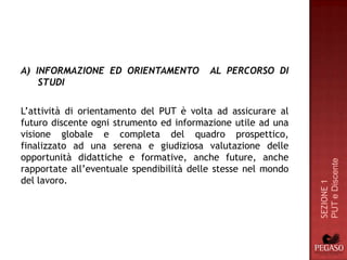 A) INFORMAZIONE ED ORIENTAMENTO           AL PERCORSO DI
    STUDI

L’attività di orientamento del PUT è volta ad assicurare al
futuro discente ogni strumento ed informazione utile ad una
visione globale e completa del quadro prospettico,
finalizzato ad una serena e giudiziosa valutazione delle
opportunità didattiche e formative, anche future, anche




                                                               PUT e Discente
rapportate all’eventuale spendibilità delle stesse nel mondo
del lavoro.




                                                               SEZIONE 1
 