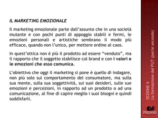 IL MARKETING EMOZIONALE
Il marketing emozionale parte dall’assunto che in una società




                                                                    La formazione del PUT (parte seconda)
mutante e con pochi punti di appoggio stabili e fermi, le
emozioni personali e artistiche sembrano il modo più
efficace, quando non l’unico, per mettere ordine al caos.
In quest’ottica non è più il prodotto ad essere “venduto”, ma
il rapporto che il soggetto stabilisce col brand e con i valori e
le emozioni che esso comunica.
L’obiettivo che oggi il marketing si pone è quello di indagare,
non più solo sul comportamento del consumatore, ma sulla
sua mente, sulla sua soggettività, sui suoi desideri, sulle sue




                                                                    SEZIONE 4
emozioni e percezioni, in rapporto ad un prodotto o ad una
comunicazione, al fine di capire meglio i suoi bisogni e quindi
soddisfarli.
 
