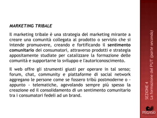 MARKETING TRIBALE




                                                               La formazione del PUT (parte seconda)
Il marketing tribale è una strategia del marketing mirante a
creare una comunità collegata al prodotto o servizio che si
intende promuovere, creando e fortificando il sentimento
comunitario dei consumatori, attraverso prodotti e strategia
appositamente studiate per catalizzare la formazione delle
comunità e supportarne lo sviluppo e l'autoriconoscimento.
Il web offre gli strumenti giusti per operare in tal senso;
forum, chat, community e piattaforme di social network
aggregano le persone come se fossero tribù postmoderne o -




                                                               SEZIONE 4
appunto - telematiche, agevolando sempre più spesso la
creazione ed il consolidamento di un sentimento comunitario
tra i consumatori fedeli ad un brand.
 