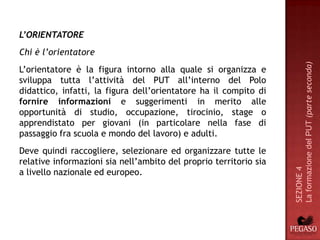 L’ORIENTATORE
Chi è l’orientatore




                                                                   La formazione del PUT (parte seconda)
L’orientatore è la figura intorno alla quale si organizza e
sviluppa tutta l’attività del PUT all’interno del Polo
didattico, infatti, la figura dell’orientatore ha il compito di
fornire informazioni e suggerimenti in merito alle
opportunità di studio, occupazione, tirocinio, stage o
apprendistato per giovani (in particolare nella fase di
passaggio fra scuola e mondo del lavoro) e adulti.
Deve quindi raccogliere, selezionare ed organizzare tutte le
relative informazioni sia nell’ambito del proprio territorio sia




                                                                   SEZIONE 4
a livello nazionale ed europeo.
 