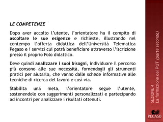 LE COMPETENZE
Dopo aver accolto l’utente, l’orientatore ha il compito di




                                                                   La formazione del PUT (parte seconda)
ascoltare le sue esigenze e richieste, illustrando nel
contempo l’offerta didattica dell’Università Telematica
Pegaso e i servizi cui potrà beneficiare attraverso l’iscrizione
presso il proprio Polo didattico.
Deve quindi analizzare i suoi bisogni, individuare il percorso
più consono alle sue necessità, fornendogli gli strumenti
pratici per aiutarlo, che vanno dalle schede informative alle
tecniche di ricerca del lavoro e così via.




                                                                   SEZIONE 4
Stabilita una meta, l’orientatore segue l’utente,
sostenendolo con suggerimenti personalizzati e partecipando
ad incontri per analizzare i risultati ottenuti.
 