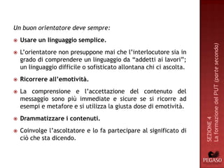Un buon orientatore deve sempre:
   Usare un linguaggio semplice.




                                                                      La formazione del PUT (parte seconda)
   L’orientatore non presuppone mai che l’interlocutore sia in
    grado di comprendere un linguaggio da “addetti ai lavori”;
    un linguaggio difficile o sofisticato allontana chi ci ascolta.
   Ricorrere all’emotività.
   La comprensione e l’accettazione del contenuto del
    messaggio sono più immediate e sicure se si ricorre ad
    esempi e metafore e si utilizza la giusta dose di emotività.
    Drammatizzare i contenuti.




                                                                      SEZIONE 4


   Coinvolge l’ascoltatore e lo fa partecipare al significato di
    ciò che sta dicendo.
 