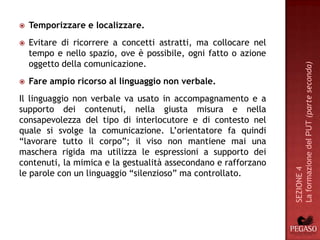    Temporizzare e localizzare.
   Evitare di ricorrere a concetti astratti, ma collocare nel
    tempo e nello spazio, ove è possibile, ogni fatto o azione
    oggetto della comunicazione.




                                                                 La formazione del PUT (parte seconda)
   Fare ampio ricorso al linguaggio non verbale.
Il linguaggio non verbale va usato in accompagnamento e a
supporto dei contenuti, nella giusta misura e nella
consapevolezza del tipo di interlocutore e di contesto nel
quale si svolge la comunicazione. L’orientatore fa quindi
“lavorare tutto il corpo”; il viso non mantiene mai una
maschera rigida ma utilizza le espressioni a supporto dei
contenuti, la mimica e la gestualità assecondano e rafforzano




                                                                 SEZIONE 4
le parole con un linguaggio “silenzioso” ma controllato.
 