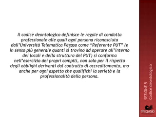 Il codice deontologico definisce le regole di condotta
        professionale alle quali ogni persona riconosciuta
 dall’Università Telematica Pegaso come “Referente PUT” (e
in senso più generale quanti si trovino ad operare all’interno
         dei locali e della struttura del PUT) si conforma
   nell’esercizio dei propri compiti, non solo per il rispetto
degli obblighi derivanti dal contratto di accreditamento, ma




                                                                 Codice deontologico
      anche per ogni aspetto che qualifichi la serietà e la
                   professionalità della persona.




                                                                 SEZIONE 5
 