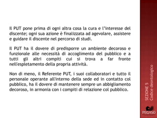 Il PUT pone prima di ogni altra cosa la cura e l’interesse del
discente; ogni sua azione è finalizzata ad agevolare, assistere
e guidare il discente nel percorso di studi.

Il PUT ha il dovere di predisporre un ambiente decoroso e
funzionale alle necessità di accoglimento del pubblico e a
tutti gli altri compiti cui si trova a far fronte
nell'espletamento della propria attività.




                                                                  Codice deontologico
Non di meno, il Referente PUT, i suoi collaboratori e tutto il
personale operante all'interno della sede ed in contatto col
pubblico, ha il dovere di mantenere sempre un abbigliamento




                                                                  SEZIONE 5
decoroso, in armonia con i compiti di relazione col pubblico.
 
