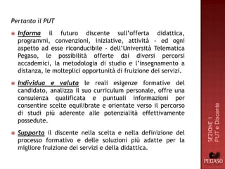 Pertanto il PUT
   Informa il futuro discente sull’offerta didattica,
    programmi, convenzioni, iniziative, attività - ed ogni
    aspetto ad esse riconducibile - dell’Università Telematica
    Pegaso, le possibilità offerte dai diversi percorsi
    accademici, la metodologia di studio e l’insegnamento a
    distanza, le molteplici opportunità di fruizione dei servizi.
   Individua e valuta le reali esigenze formative del
    candidato, analizza il suo curriculum personale, offre una
    consulenza qualificata e puntuali informazioni per
    consentire scelte equilibrate e orientate verso il percorso




                                                                    PUT e Discente
    di studi più aderente alle potenzialità effettivamente




                                                                    SEZIONE 1
    possedute.
   Supporta il discente nella scelta e nella definizione del
    processo formativo e delle soluzioni più adatte per la
    migliore fruizione dei servizi e della didattica.
 