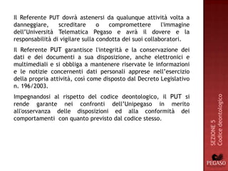Il Referente PUT dovrà astenersi da qualunque attività volta a
danneggiare,     screditare      o   compromettere       l'immagine
dell’Università Telematica Pegaso e avrà il dovere e la
responsabilità di vigilare sulla condotta dei suoi collaboratori.
Il Referente PUT garantisce l'integrità e la conservazione dei
dati e dei documenti a sua disposizione, anche elettronici e
multimediali e si obbliga a mantenere riservate le informazioni
e le notizie concernenti dati personali apprese nell’esercizio
della propria attività, così come disposto dal Decreto Legislativo
n. 196/2003.
Impegnandosi al rispetto del codice deontologico, il PUT si




                                                                      Codice deontologico
rende garante nei confronti dell’Unipegaso in merito
all'osservanza delle disposizioni ed alla conformità dei
comportamenti con quanto previsto dal codice stesso.




                                                                      SEZIONE 5
 