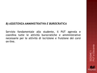 B) ASSISTENZA AMMINISTRATIVA E BUROCRATICA

Servizio fondamentale allo studente, il PUT agevola e
coordina tutte le attività burocratiche e amministrative
necessarie per le attività di iscrizione e fruizione dei corsi
on-line.




                                                                 PUT e Discente
                                                                 SEZIONE 1
 