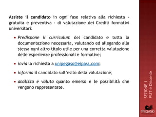 Assiste il candidato in ogni fase relativa alla richiesta -
gratuita e preventiva - di valutazione dei Crediti formativi
universitari:

     Predispone il curriculum del candidato e tutta la
      documentazione necessaria, valutando ed allegando alla
      stessa ogni altro titolo utile per una corretta valutazione
      delle esperienze professionali e formative;

     invia la richiesta a unipegaso@eipass.com;

      informa il candidato sull’esito della valutazione;




                                                                    PUT e Discente
  

     analizza e valuta quanto emerso e le possibilità che




                                                                    SEZIONE 1
      vengono rappresentate.
 