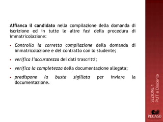 Affianca il candidato nella compilazione della domanda di
iscrizione ed in tutte le altre fasi della procedura di
immatricolazione:
   Controlla la corretta compilazione della domanda di
    immatricolazione e del contratto con lo studente;
   verifica l’accuratezza dei dati trascritti;
   verifica la completezza della documentazione allegata;




                                                                   PUT e Discente
   predispone  la       busta    sigillata   per   inviare   la
    documentazione.




                                                                   SEZIONE 1
 