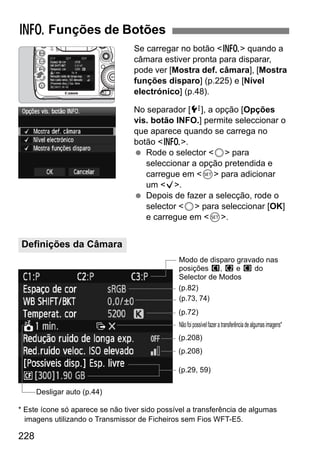 228
Se carregar no botão <B> quando a
câmara estiver pronta para disparar,
pode ver [Mostra def. câmara], [Mostra
funções disparo] (p.225) e [Nível
electrónico] (p.48).
No separador [7], a opção [Opções
vis. botão INFO.] permite seleccionar o
que aparece quando se carrega no
botão <B>.
Rode o selector <5> para
seleccionar a opção pretendida e
carregue em <0> para adicionar
um <X>.
Depois de fazer a selecção, rode o
selector <5> para seleccionar [OK]
e carregue em <0>.
* Este ícone só aparece se não tiver sido possível a transferência de algumas
imagens utilizando o Transmissor de Ficheiros sem Fios WFT-E5.
B Funções de Botões
Definições da Câmara
(p.73, 74)
(p.82)
Modo de disparo gravado nas
posições w, x e y do
Selector de Modos
(p.29, 59)
Desligar auto (p.44)
(p.72)
Nãofoipossívelfazeratransferênciadealgumasimagens*
(p.208)
(p.208)
 