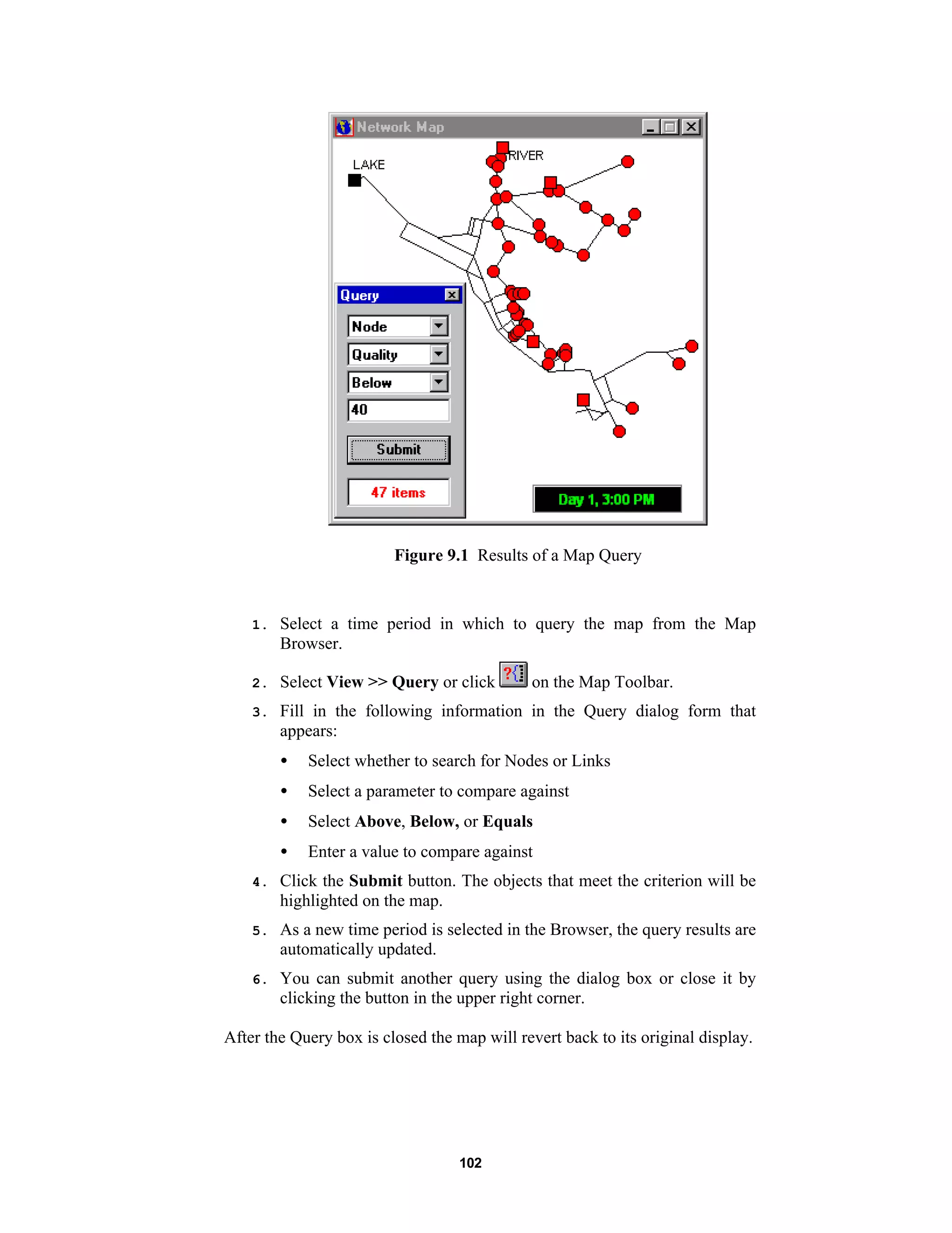 102
Figure 9.1 Results of a Map Query
1. Select a time period in which to query the map from the Map
Browser.
2. Select View >> Query or click on the Map Toolbar.
3. Fill in the following information in the Query dialog form that
appears:
• Select whether to search for Nodes or Links
• Select a parameter to compare against
• Select Above, Below, or Equals
• Enter a value to compare against
4. Click the Submit button. The objects that meet the criterion will be
highlighted on the map.
5. As a new time period is selected in the Browser, the query results are
automatically updated.
6. You can submit another query using the dialog box or close it by
clicking the button in the upper right corner.
After the Query box is closed the map will revert back to its original display.
 