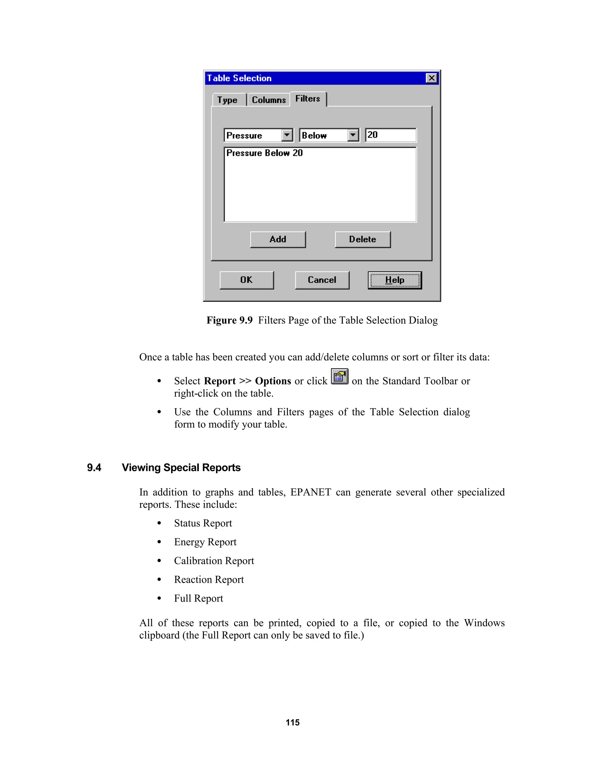 115
Figure 9.9 Filters Page of the Table Selection Dialog
Once a table has been created you can add/delete columns or sort or filter its data:
• Select Report >> Options or click on the Standard Toolbar or
right-click on the table.
• Use the Columns and Filters pages of the Table Selection dialog
form to modify your table.
9.4 Viewing Special Reports
In addition to graphs and tables, EPANET can generate several other specialized
reports. These include:
• Status Report
• Energy Report
• Calibration Report
• Reaction Report
• Full Report
All of these reports can be printed, copied to a file, or copied to the Windows
clipboard (the Full Report can only be saved to file.)
 