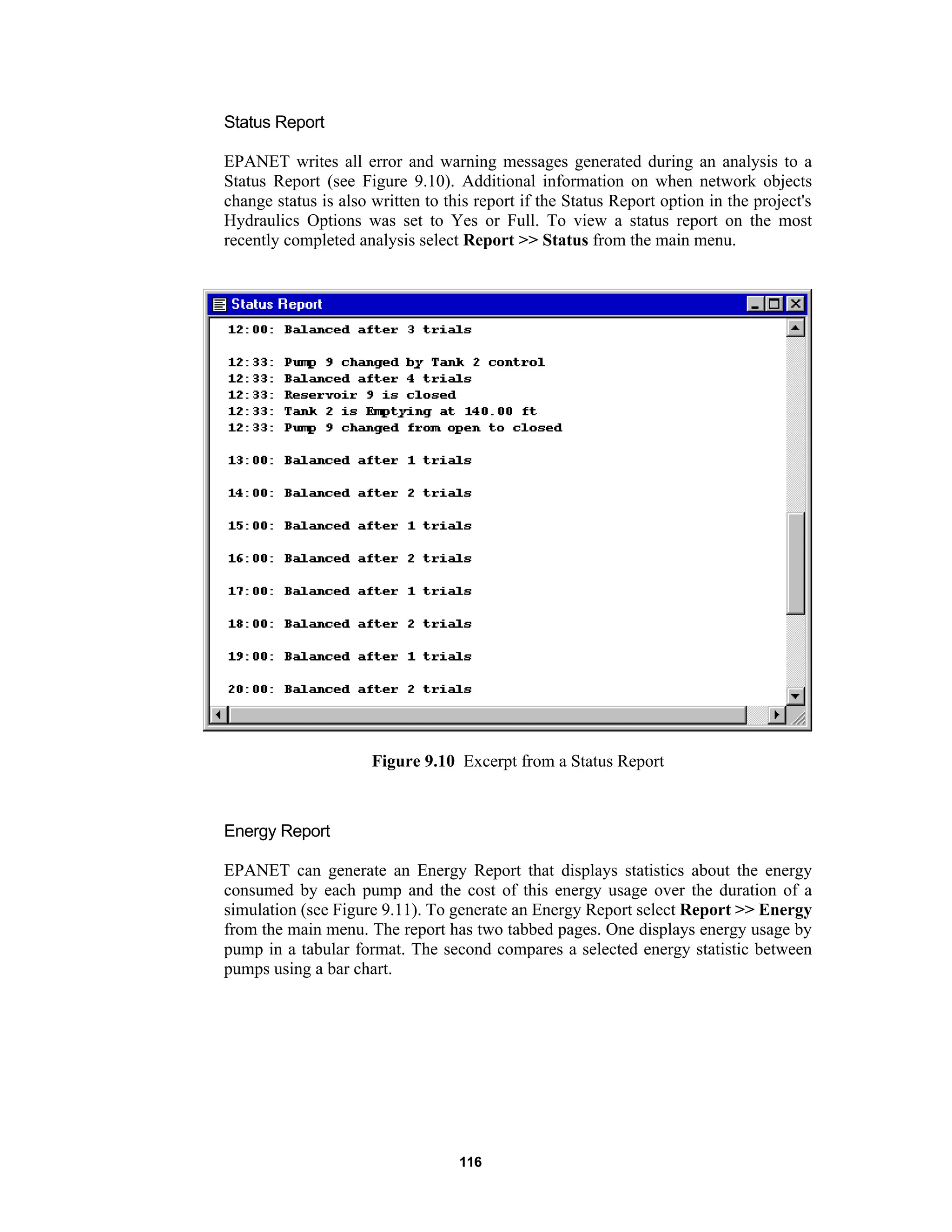 116
Status Report
EPANET writes all error and warning messages generated during an analysis to a
Status Report (see Figure 9.10). Additional information on when network objects
change status is also written to this report if the Status Report option in the project's
Hydraulics Options was set to Yes or Full. To view a status report on the most
recently completed analysis select Report >> Status from the main menu.
Figure 9.10 Excerpt from a Status Report
Energy Report
EPANET can generate an Energy Report that displays statistics about the energy
consumed by each pump and the cost of this energy usage over the duration of a
simulation (see Figure 9.11). To generate an Energy Report select Report >> Energy
from the main menu. The report has two tabbed pages. One displays energy usage by
pump in a tabular format. The second compares a selected energy statistic between
pumps using a bar chart.
 