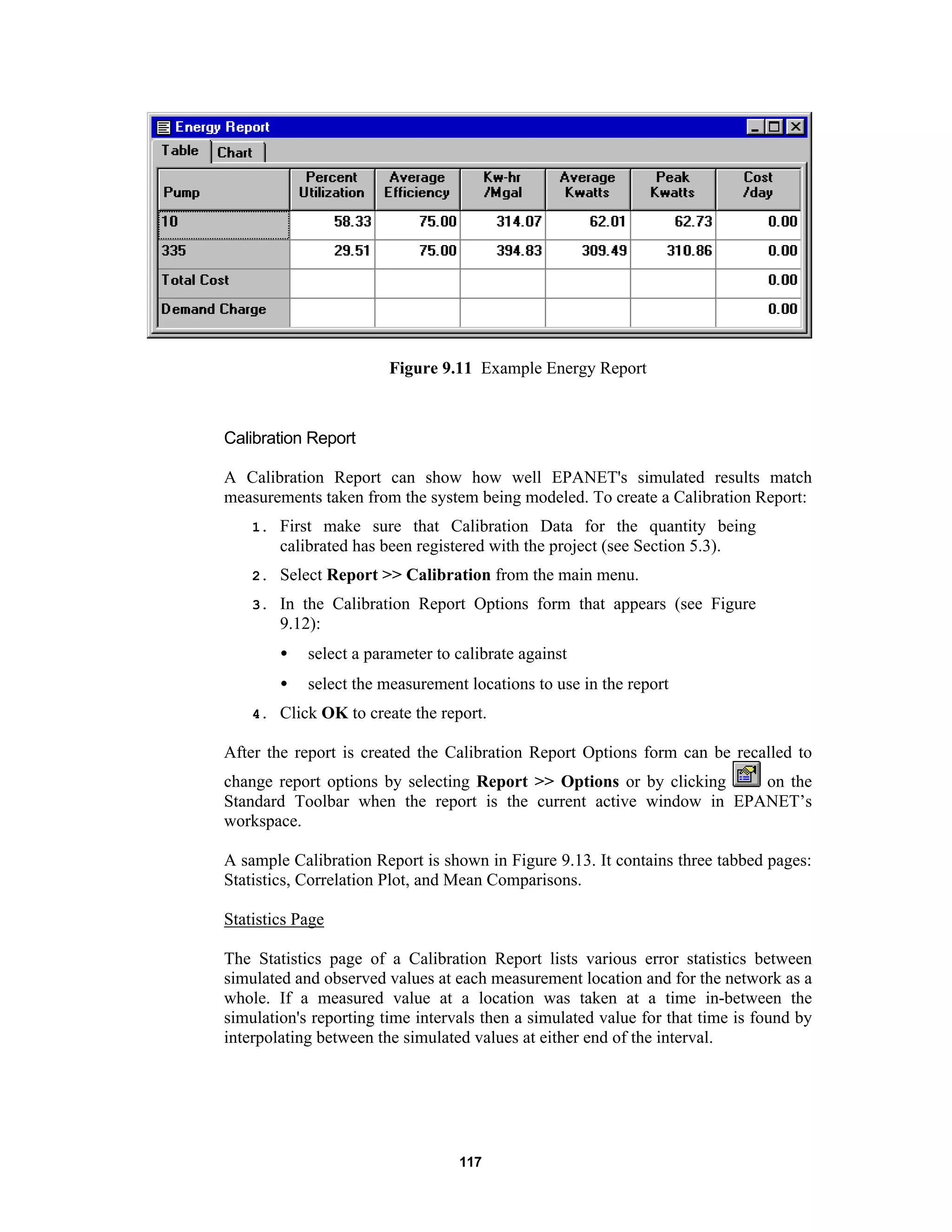 117
Figure 9.11 Example Energy Report
Calibration Report
A Calibration Report can show how well EPANET's simulated results match
measurements taken from the system being modeled. To create a Calibration Report:
1. First make sure that Calibration Data for the quantity being
calibrated has been registered with the project (see Section 5.3).
2. Select Report >> Calibration from the main menu.
3. In the Calibration Report Options form that appears (see Figure
9.12):
• select a parameter to calibrate against
• select the measurement locations to use in the report
4. Click OK to create the report.
After the report is created the Calibration Report Options form can be recalled to
change report options by selecting Report >> Options or by clicking on the
Standard Toolbar when the report is the current active window in EPANET’s
workspace.
A sample Calibration Report is shown in Figure 9.13. It contains three tabbed pages:
Statistics, Correlation Plot, and Mean Comparisons.
Statistics Page
The Statistics page of a Calibration Report lists various error statistics between
simulated and observed values at each measurement location and for the network as a
whole. If a measured value at a location was taken at a time in-between the
simulation's reporting time intervals then a simulated value for that time is found by
interpolating between the simulated values at either end of the interval.
 