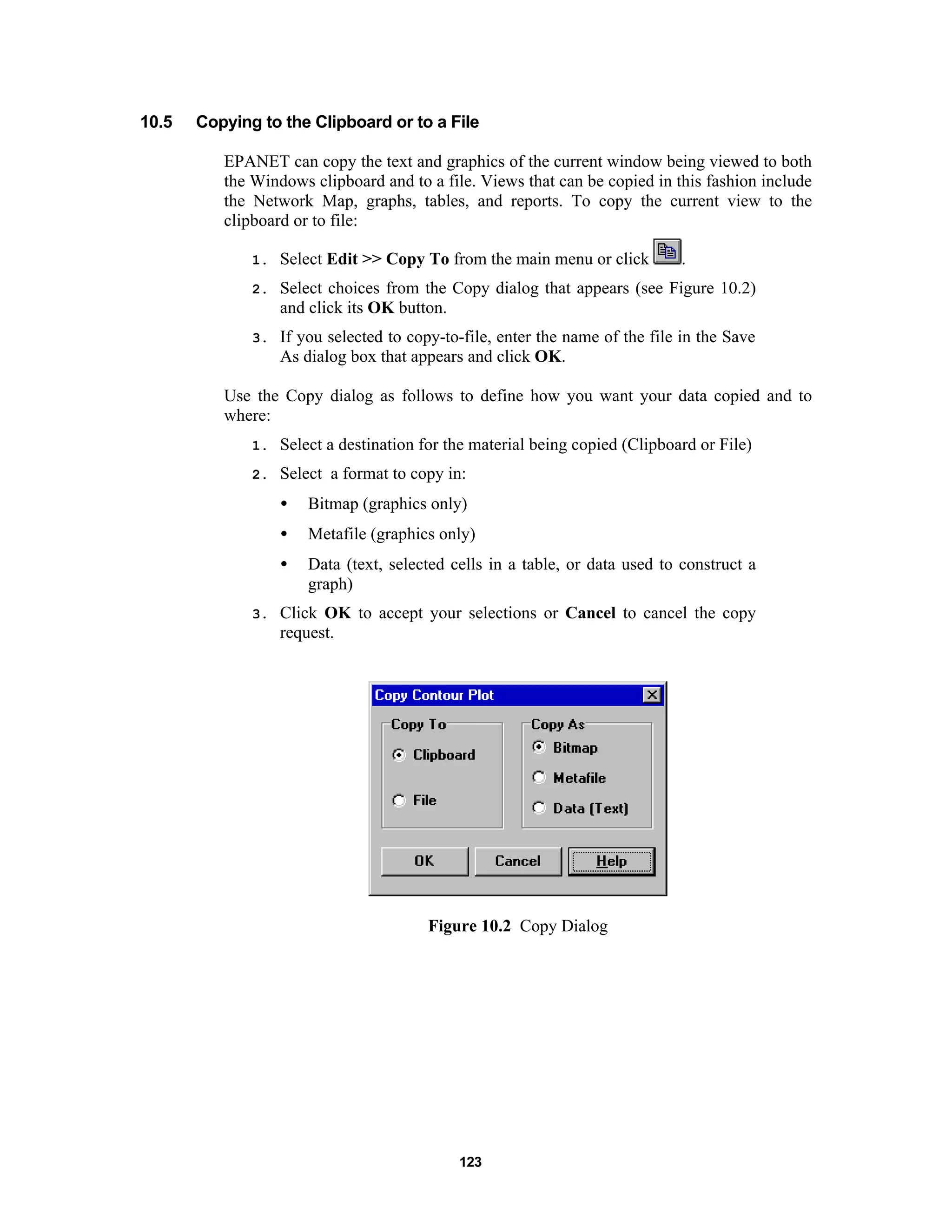 123
10.5 Copying to the Clipboard or to a File
EPANET can copy the text and graphics of the current window being viewed to both
the Windows clipboard and to a file. Views that can be copied in this fashion include
the Network Map, graphs, tables, and reports. To copy the current view to the
clipboard or to file:
1. Select Edit >> Copy To from the main menu or click .
2. Select choices from the Copy dialog that appears (see Figure 10.2)
and click its OK button.
3. If you selected to copy-to-file, enter the name of the file in the Save
As dialog box that appears and click OK.
Use the Copy dialog as follows to define how you want your data copied and to
where:
1. Select a destination for the material being copied (Clipboard or File)
2. Select a format to copy in:
• Bitmap (graphics only)
• Metafile (graphics only)
• Data (text, selected cells in a table, or data used to construct a
graph)
3. Click OK to accept your selections or Cancel to cancel the copy
request.
Figure 10.2 Copy Dialog
 