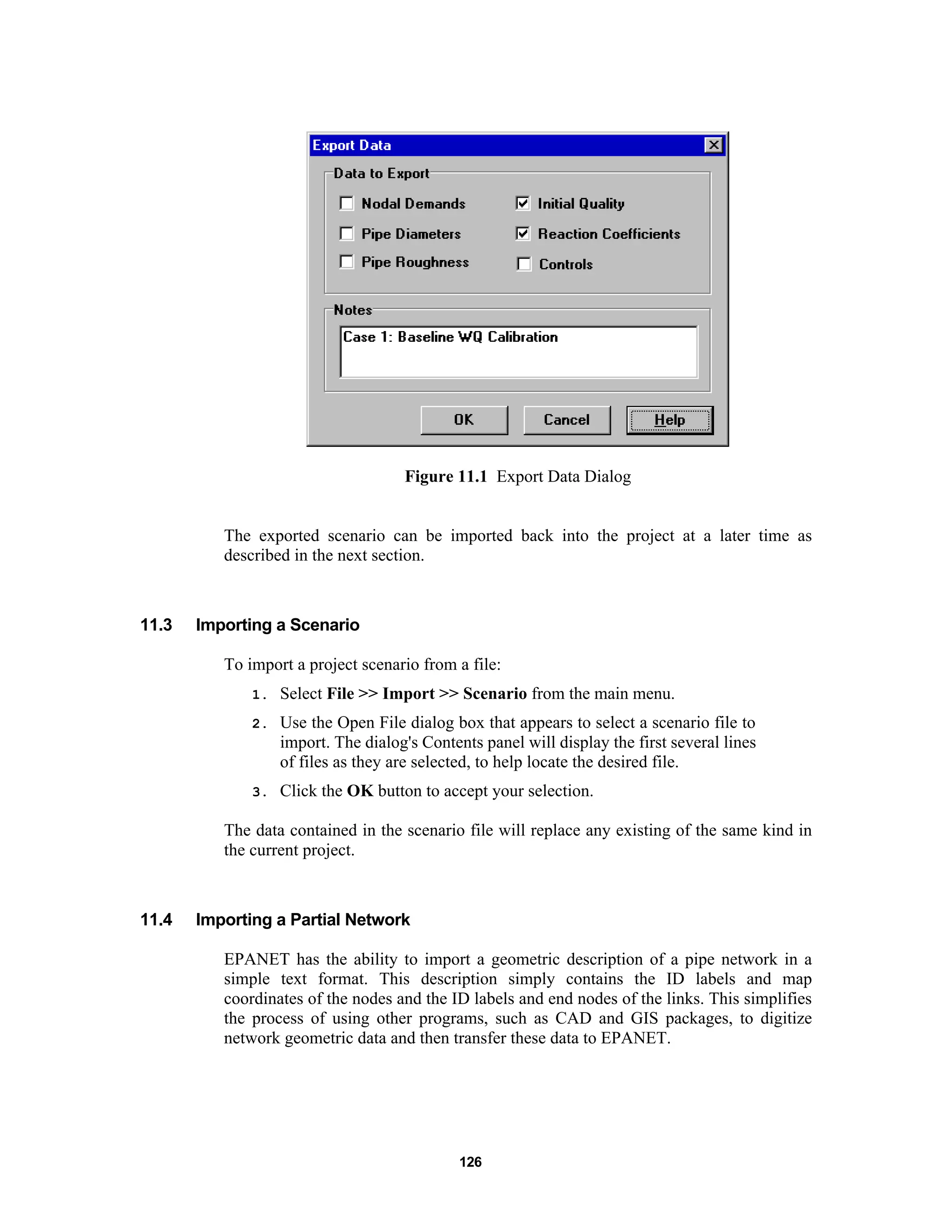 126
Figure 11.1 Export Data Dialog
The exported scenario can be imported back into the project at a later time as
described in the next section.
11.3 Importing a Scenario
To import a project scenario from a file:
1. Select File >> Import >> Scenario from the main menu.
2. Use the Open File dialog box that appears to select a scenario file to
import. The dialog's Contents panel will display the first several lines
of files as they are selected, to help locate the desired file.
3. Click the OK button to accept your selection.
The data contained in the scenario file will replace any existing of the same kind in
the current project.
11.4 Importing a Partial Network
EPANET has the ability to import a geometric description of a pipe network in a
simple text format. This description simply contains the ID labels and map
coordinates of the nodes and the ID labels and end nodes of the links. This simplifies
the process of using other programs, such as CAD and GIS packages, to digitize
network geometric data and then transfer these data to EPANET.
 