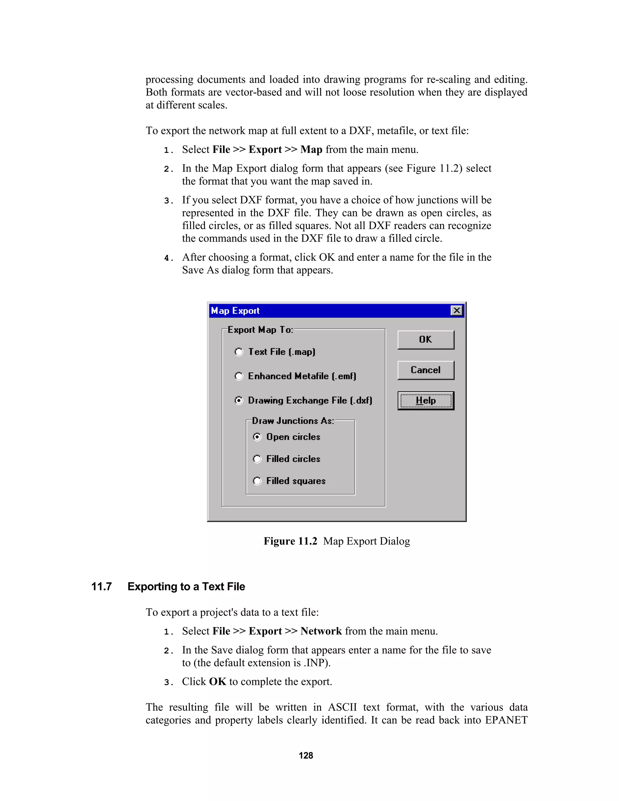 128
processing documents and loaded into drawing programs for re-scaling and editing.
Both formats are vector-based and will not loose resolution when they are displayed
at different scales.
To export the network map at full extent to a DXF, metafile, or text file:
1. Select File >> Export >> Map from the main menu.
2. In the Map Export dialog form that appears (see Figure 11.2) select
the format that you want the map saved in.
3. If you select DXF format, you have a choice of how junctions will be
represented in the DXF file. They can be drawn as open circles, as
filled circles, or as filled squares. Not all DXF readers can recognize
the commands used in the DXF file to draw a filled circle.
4. After choosing a format, click OK and enter a name for the file in the
Save As dialog form that appears.
Figure 11.2 Map Export Dialog
11.7 Exporting to a Text File
To export a project's data to a text file:
1. Select File >> Export >> Network from the main menu.
2. In the Save dialog form that appears enter a name for the file to save
to (the default extension is .INP).
3. Click OK to complete the export.
The resulting file will be written in ASCII text format, with the various data
categories and property labels clearly identified. It can be read back into EPANET
 