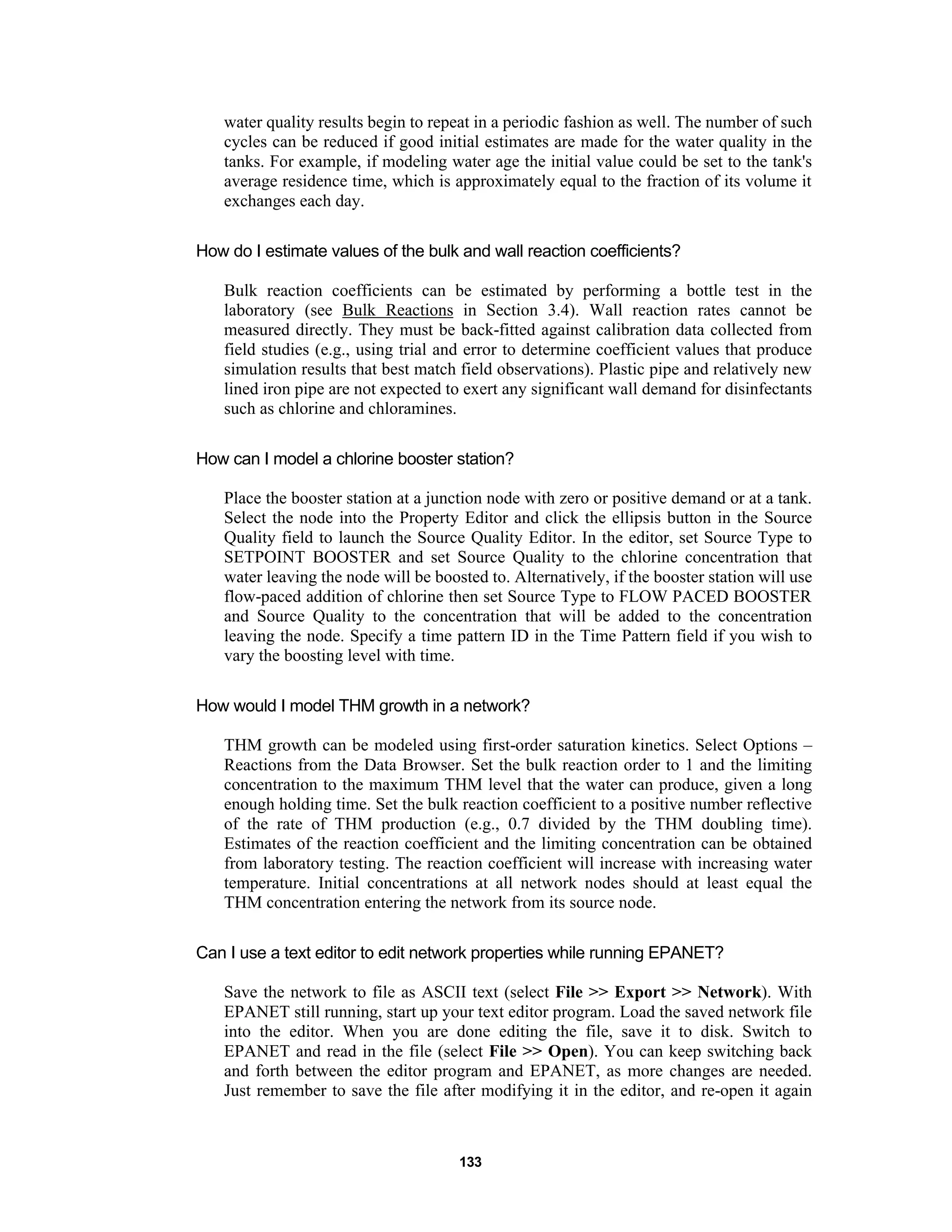 133
water quality results begin to repeat in a periodic fashion as well. The number of such
cycles can be reduced if good initial estimates are made for the water quality in the
tanks. For example, if modeling water age the initial value could be set to the tank's
average residence time, which is approximately equal to the fraction of its volume it
exchanges each day.
How do I estimate values of the bulk and wall reaction coefficients?
Bulk reaction coefficients can be estimated by performing a bottle test in the
laboratory (see Bulk Reactions in Section 3.4). Wall reaction rates cannot be
measured directly. They must be back-fitted against calibration data collected from
field studies (e.g., using trial and error to determine coefficient values that produce
simulation results that best match field observations). Plastic pipe and relatively new
lined iron pipe are not expected to exert any significant wall demand for disinfectants
such as chlorine and chloramines.
How can I model a chlorine booster station?
Place the booster station at a junction node with zero or positive demand or at a tank.
Select the node into the Property Editor and click the ellipsis button in the Source
Quality field to launch the Source Quality Editor. In the editor, set Source Type to
SETPOINT BOOSTER and set Source Quality to the chlorine concentration that
water leaving the node will be boosted to. Alternatively, if the booster station will use
flow-paced addition of chlorine then set Source Type to FLOW PACED BOOSTER
and Source Quality to the concentration that will be added to the concentration
leaving the node. Specify a time pattern ID in the Time Pattern field if you wish to
vary the boosting level with time.
How would I model THM growth in a network?
THM growth can be modeled using first-order saturation kinetics. Select Options –
Reactions from the Data Browser. Set the bulk reaction order to 1 and the limiting
concentration to the maximum THM level that the water can produce, given a long
enough holding time. Set the bulk reaction coefficient to a positive number reflective
of the rate of THM production (e.g., 0.7 divided by the THM doubling time).
Estimates of the reaction coefficient and the limiting concentration can be obtained
from laboratory testing. The reaction coefficient will increase with increasing water
temperature. Initial concentrations at all network nodes should at least equal the
THM concentration entering the network from its source node.
Can I use a text editor to edit network properties while running EPANET?
Save the network to file as ASCII text (select File >> Export >> Network). With
EPANET still running, start up your text editor program. Load the saved network file
into the editor. When you are done editing the file, save it to disk. Switch to
EPANET and read in the file (select File >> Open). You can keep switching back
and forth between the editor program and EPANET, as more changes are needed.
Just remember to save the file after modifying it in the editor, and re-open it again
 