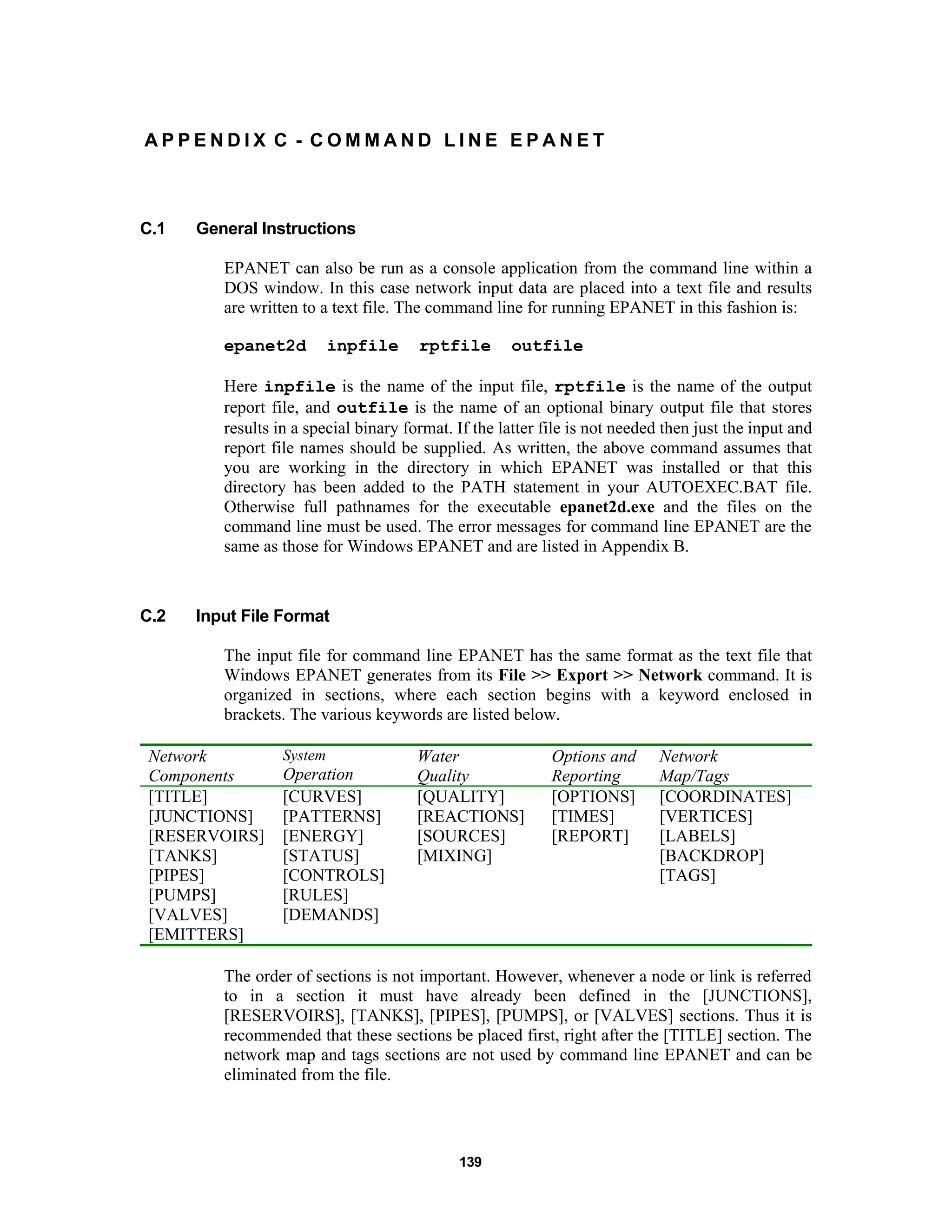 139
A P P E N D I X C - C O M M A N D L I N E E P A N E T
C.1 General Instructions
EPANET can also be run as a console application from the command line within a
DOS window. In this case network input data are placed into a text file and results
are written to a text file. The command line for running EPANET in this fashion is:
epanet2d inpfile rptfile outfile
Here inpfile is the name of the input file, rptfile is the name of the output
report file, and outfile is the name of an optional binary output file that stores
results in a special binary format. If the latter file is not needed then just the input and
report file names should be supplied. As written, the above command assumes that
you are working in the directory in which EPANET was installed or that this
directory has been added to the PATH statement in your AUTOEXEC.BAT file.
Otherwise full pathnames for the executable epanet2d.exe and the files on the
command line must be used. The error messages for command line EPANET are the
same as those for Windows EPANET and are listed in Appendix B.
C.2 Input File Format
The input file for command line EPANET has the same format as the text file that
Windows EPANET generates from its File >> Export >> Network command. It is
organized in sections, where each section begins with a keyword enclosed in
brackets. The various keywords are listed below.
Network
Components
System
Operation
Water
Quality
Options and
Reporting
Network
Map/Tags
[TITLE]
[JUNCTIONS]
[RESERVOIRS]
[TANKS]
[PIPES]
[PUMPS]
[VALVES]
[EMITTERS]
[CURVES]
[PATTERNS]
[ENERGY]
[STATUS]
[CONTROLS]
[RULES]
[DEMANDS]
[QUALITY]
[REACTIONS]
[SOURCES]
[MIXING]
[OPTIONS]
[TIMES]
[REPORT]
[COORDINATES]
[VERTICES]
[LABELS]
[BACKDROP]
[TAGS]
The order of sections is not important. However, whenever a node or link is referred
to in a section it must have already been defined in the [JUNCTIONS],
[RESERVOIRS], [TANKS], [PIPES], [PUMPS], or [VALVES] sections. Thus it is
recommended that these sections be placed first, right after the [TITLE] section. The
network map and tags sections are not used by command line EPANET and can be
eliminated from the file.
 