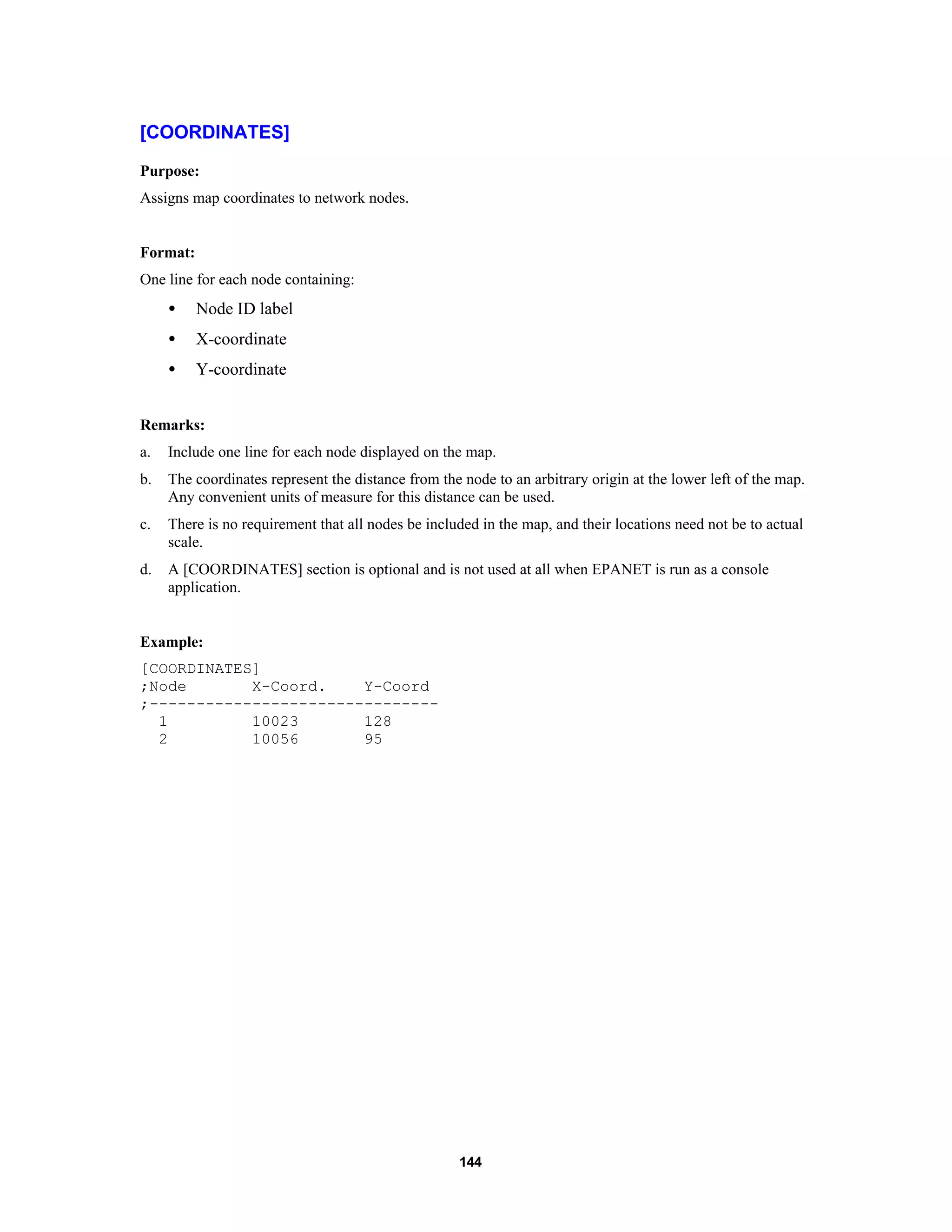 144
[COORDINATES]
Purpose:
Assigns map coordinates to network nodes.
Format:
One line for each node containing:
• Node ID label
• X-coordinate
• Y-coordinate
Remarks:
a. Include one line for each node displayed on the map.
b. The coordinates represent the distance from the node to an arbitrary origin at the lower left of the map.
Any convenient units of measure for this distance can be used.
c. There is no requirement that all nodes be included in the map, and their locations need not be to actual
scale.
d. A [COORDINATES] section is optional and is not used at all when EPANET is run as a console
application.
Example:
[COORDINATES]
;Node X-Coord. Y-Coord
;-------------------------------
1 10023 128
2 10056 95
 