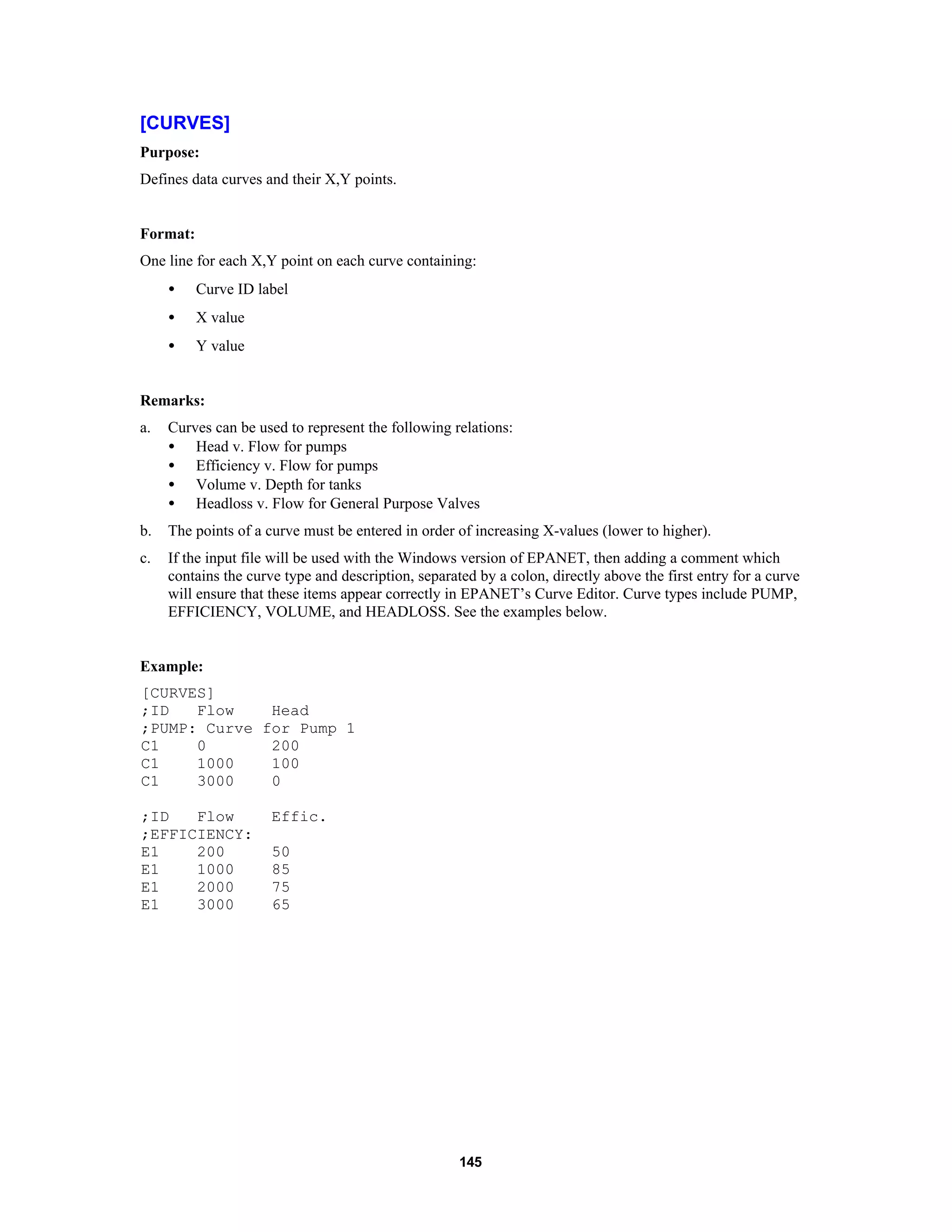 145
[CURVES]
Purpose:
Defines data curves and their X,Y points.
Format:
One line for each X,Y point on each curve containing:
• Curve ID label
• X value
• Y value
Remarks:
a. Curves can be used to represent the following relations:
• Head v. Flow for pumps
• Efficiency v. Flow for pumps
• Volume v. Depth for tanks
• Headloss v. Flow for General Purpose Valves
b. The points of a curve must be entered in order of increasing X-values (lower to higher).
c. If the input file will be used with the Windows version of EPANET, then adding a comment which
contains the curve type and description, separated by a colon, directly above the first entry for a curve
will ensure that these items appear correctly in EPANET’s Curve Editor. Curve types include PUMP,
EFFICIENCY, VOLUME, and HEADLOSS. See the examples below.
Example:
[CURVES]
;ID Flow Head
;PUMP: Curve for Pump 1
C1 0 200
C1 1000 100
C1 3000 0
;ID Flow Effic.
;EFFICIENCY:
E1 200 50
E1 1000 85
E1 2000 75
E1 3000 65
 