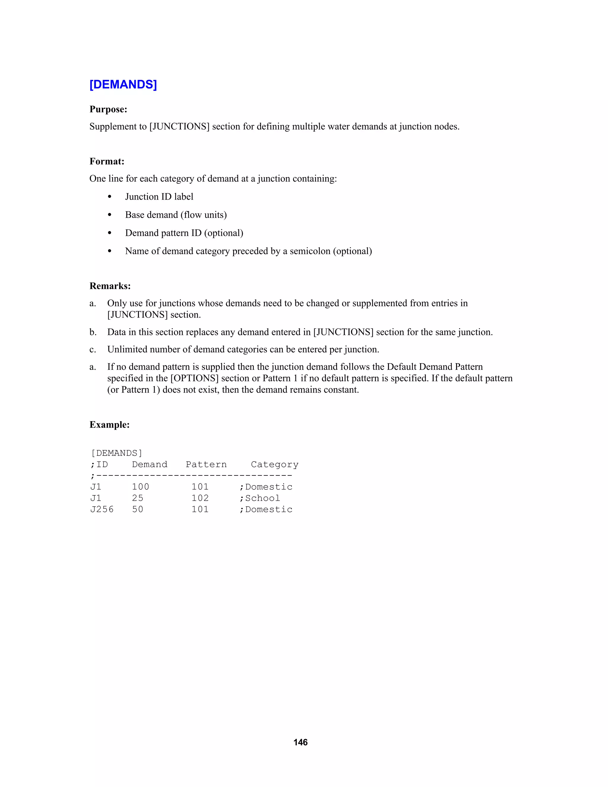 146
[DEMANDS]
Purpose:
Supplement to [JUNCTIONS] section for defining multiple water demands at junction nodes.
Format:
One line for each category of demand at a junction containing:
• Junction ID label
• Base demand (flow units)
• Demand pattern ID (optional)
• Name of demand category preceded by a semicolon (optional)
Remarks:
a. Only use for junctions whose demands need to be changed or supplemented from entries in
[JUNCTIONS] section.
b. Data in this section replaces any demand entered in [JUNCTIONS] section for the same junction.
c. Unlimited number of demand categories can be entered per junction.
a. If no demand pattern is supplied then the junction demand follows the Default Demand Pattern
specified in the [OPTIONS] section or Pattern 1 if no default pattern is specified. If the default pattern
(or Pattern 1) does not exist, then the demand remains constant.
Example:
[DEMANDS]
;ID Demand Pattern Category
;---------------------------------
J1 100 101 ;Domestic
J1 25 102 ;School
J256 50 101 ;Domestic
 