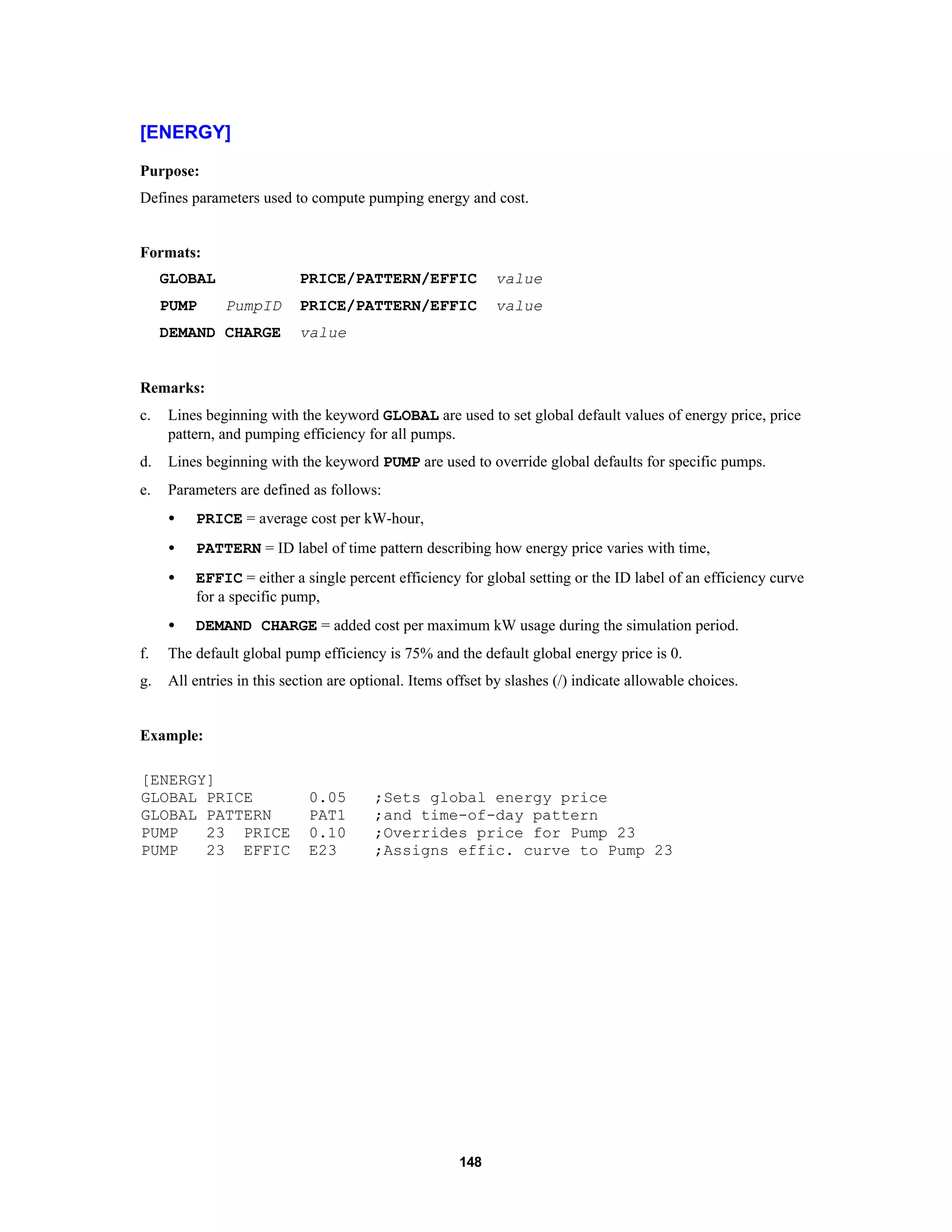 148
[ENERGY]
Purpose:
Defines parameters used to compute pumping energy and cost.
Formats:
GLOBAL PRICE/PATTERN/EFFIC value
PUMP PumpID PRICE/PATTERN/EFFIC value
DEMAND CHARGE value
Remarks:
c. Lines beginning with the keyword GLOBAL are used to set global default values of energy price, price
pattern, and pumping efficiency for all pumps.
d. Lines beginning with the keyword PUMP are used to override global defaults for specific pumps.
e. Parameters are defined as follows:
• PRICE = average cost per kW-hour,
• PATTERN = ID label of time pattern describing how energy price varies with time,
• EFFIC = either a single percent efficiency for global setting or the ID label of an efficiency curve
for a specific pump,
• DEMAND CHARGE = added cost per maximum kW usage during the simulation period.
f. The default global pump efficiency is 75% and the default global energy price is 0.
g. All entries in this section are optional. Items offset by slashes (/) indicate allowable choices.
Example:
[ENERGY]
GLOBAL PRICE 0.05 ;Sets global energy price
GLOBAL PATTERN PAT1 ;and time-of-day pattern
PUMP 23 PRICE 0.10 ;Overrides price for Pump 23
PUMP 23 EFFIC E23 ;Assigns effic. curve to Pump 23
 