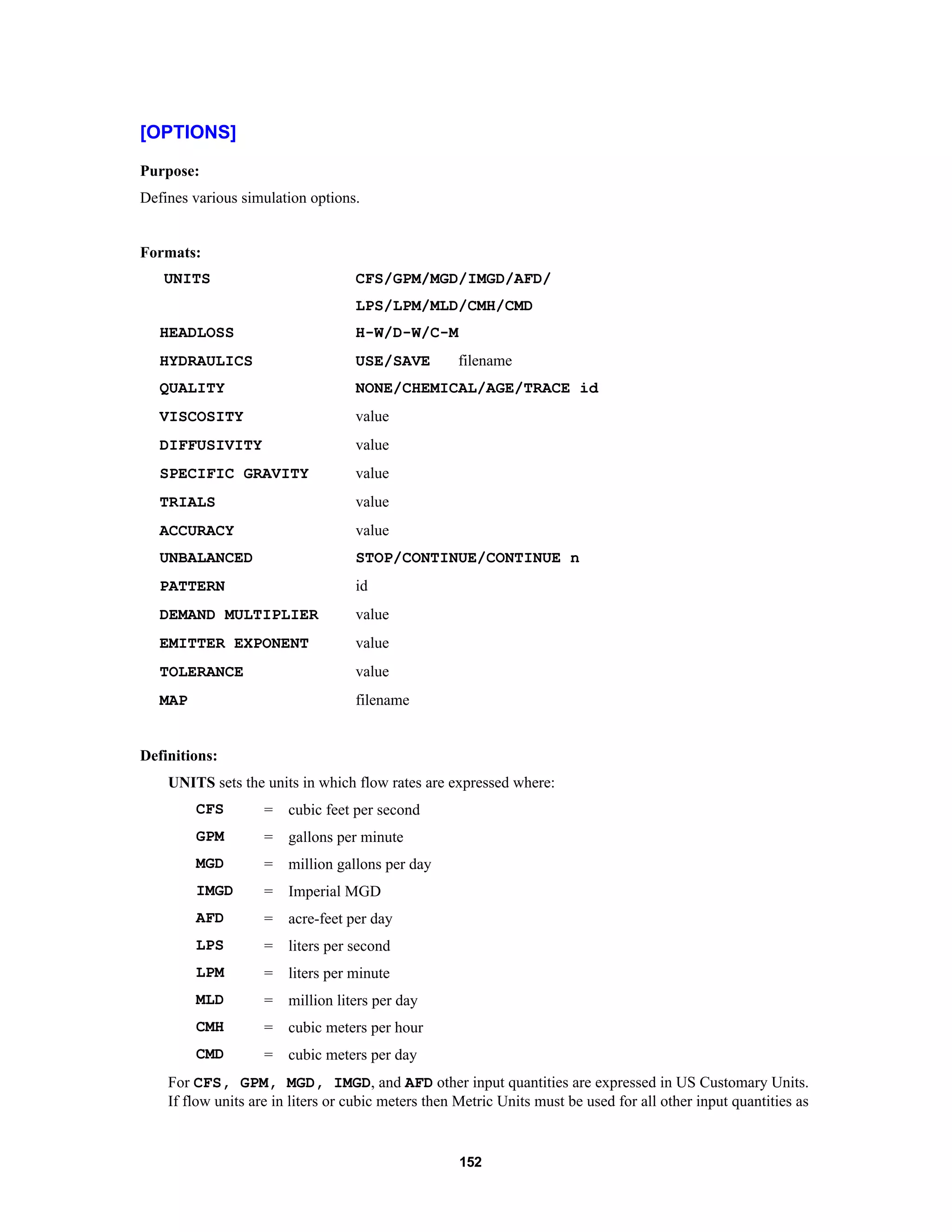 152
[OPTIONS]
Purpose:
Defines various simulation options.
Formats:
UNITS CFS/GPM/MGD/IMGD/AFD/
LPS/LPM/MLD/CMH/CMD
HEADLOSS H-W/D-W/C-M
HYDRAULICS USE/SAVE filename
QUALITY NONE/CHEMICAL/AGE/TRACE id
VISCOSITY value
DIFFUSIVITY value
SPECIFIC GRAVITY value
TRIALS value
ACCURACY value
UNBALANCED STOP/CONTINUE/CONTINUE n
PATTERN id
DEMAND MULTIPLIER value
EMITTER EXPONENT value
TOLERANCE value
MAP filename
Definitions:
UNITS sets the units in which flow rates are expressed where:
CFS = cubic feet per second
GPM = gallons per minute
MGD = million gallons per day
IMGD = Imperial MGD
AFD = acre-feet per day
LPS = liters per second
LPM = liters per minute
MLD = million liters per day
CMH = cubic meters per hour
CMD = cubic meters per day
For CFS, GPM, MGD, IMGD, and AFD other input quantities are expressed in US Customary Units.
If flow units are in liters or cubic meters then Metric Units must be used for all other input quantities as
 