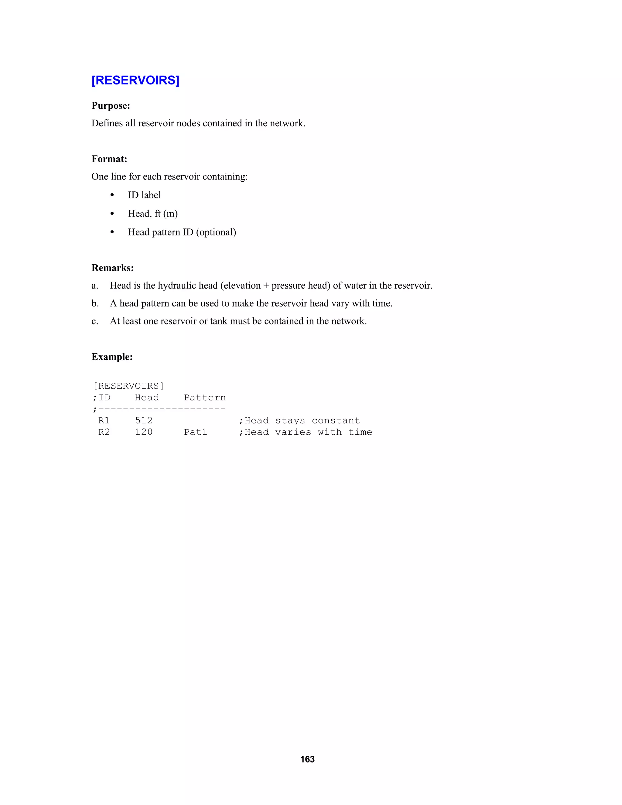 163
[RESERVOIRS]
Purpose:
Defines all reservoir nodes contained in the network.
Format:
One line for each reservoir containing:
• ID label
• Head, ft (m)
• Head pattern ID (optional)
Remarks:
a. Head is the hydraulic head (elevation + pressure head) of water in the reservoir.
b. A head pattern can be used to make the reservoir head vary with time.
c. At least one reservoir or tank must be contained in the network.
Example:
[RESERVOIRS]
;ID Head Pattern
;---------------------
R1 512 ;Head stays constant
R2 120 Pat1 ;Head varies with time
 