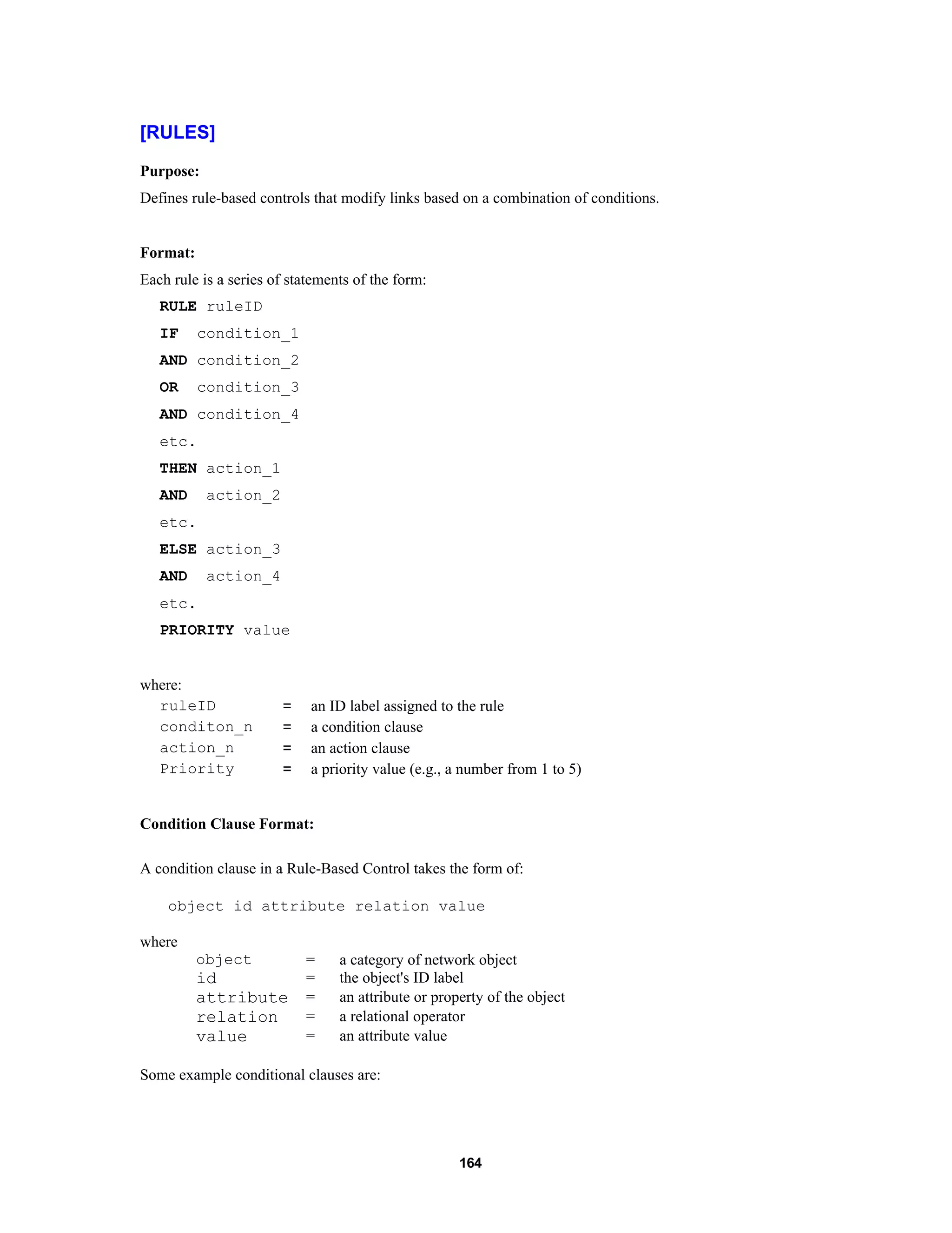 164
[RULES]
Purpose:
Defines rule-based controls that modify links based on a combination of conditions.
Format:
Each rule is a series of statements of the form:
RULE ruleID
IF condition_1
AND condition_2
OR condition_3
AND condition_4
etc.
THEN action_1
AND action_2
etc.
ELSE action_3
AND action_4
etc.
PRIORITY value
where:
ruleID = an ID label assigned to the rule
conditon_n = a condition clause
action_n = an action clause
Priority = a priority value (e.g., a number from 1 to 5)
Condition Clause Format:
A condition clause in a Rule-Based Control takes the form of:
object id attribute relation value
where
object = a category of network object
id = the object's ID label
attribute = an attribute or property of the object
relation = a relational operator
value = an attribute value
Some example conditional clauses are:
 