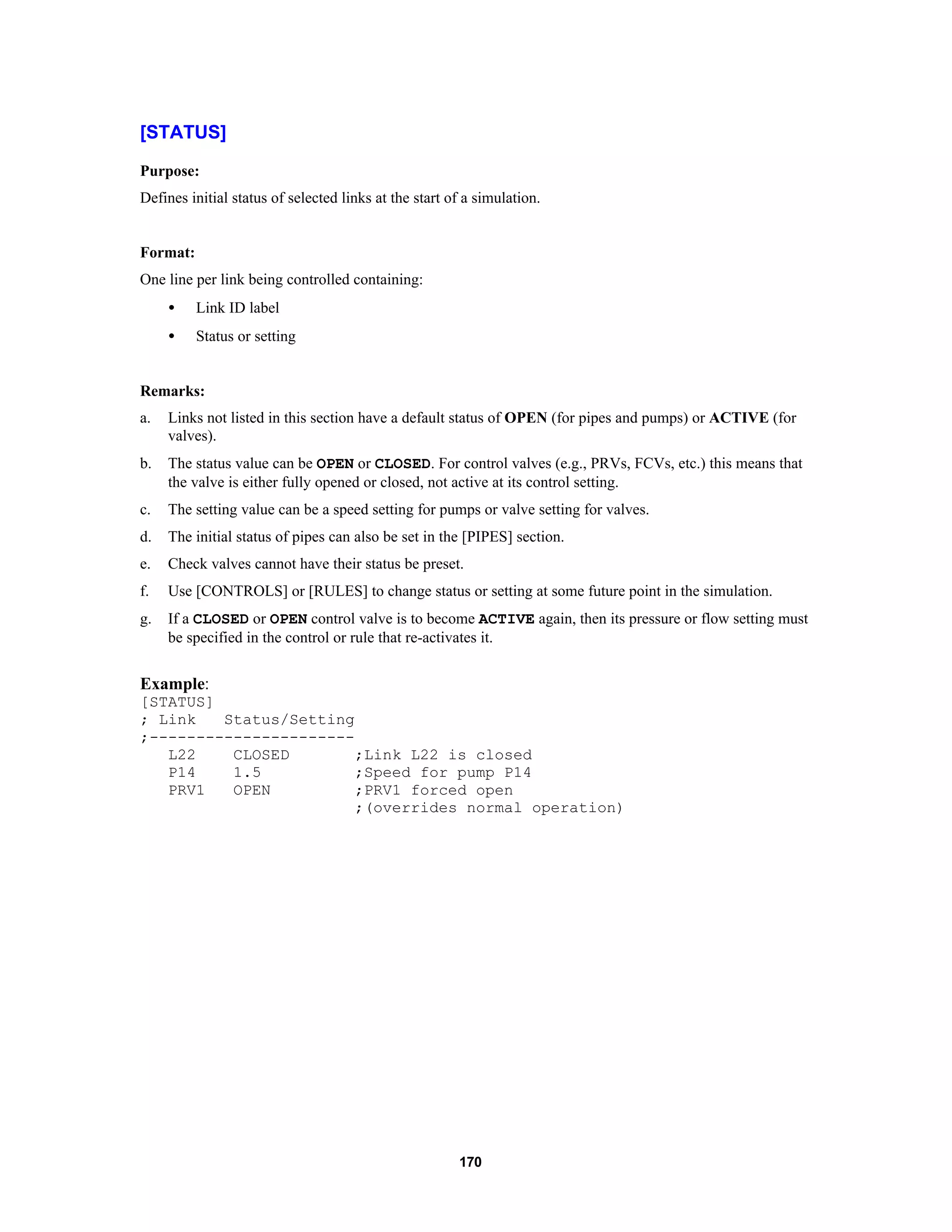 170
[STATUS]
Purpose:
Defines initial status of selected links at the start of a simulation.
Format:
One line per link being controlled containing:
• Link ID label
• Status or setting
Remarks:
a. Links not listed in this section have a default status of OPEN (for pipes and pumps) or ACTIVE (for
valves).
b. The status value can be OPEN or CLOSED. For control valves (e.g., PRVs, FCVs, etc.) this means that
the valve is either fully opened or closed, not active at its control setting.
c. The setting value can be a speed setting for pumps or valve setting for valves.
d. The initial status of pipes can also be set in the [PIPES] section.
e. Check valves cannot have their status be preset.
f. Use [CONTROLS] or [RULES] to change status or setting at some future point in the simulation.
g. If a CLOSED or OPEN control valve is to become ACTIVE again, then its pressure or flow setting must
be specified in the control or rule that re-activates it.
Example:
[STATUS]
; Link Status/Setting
;----------------------
L22 CLOSED ;Link L22 is closed
P14 1.5 ;Speed for pump P14
PRV1 OPEN ;PRV1 forced open
;(overrides normal operation)
 