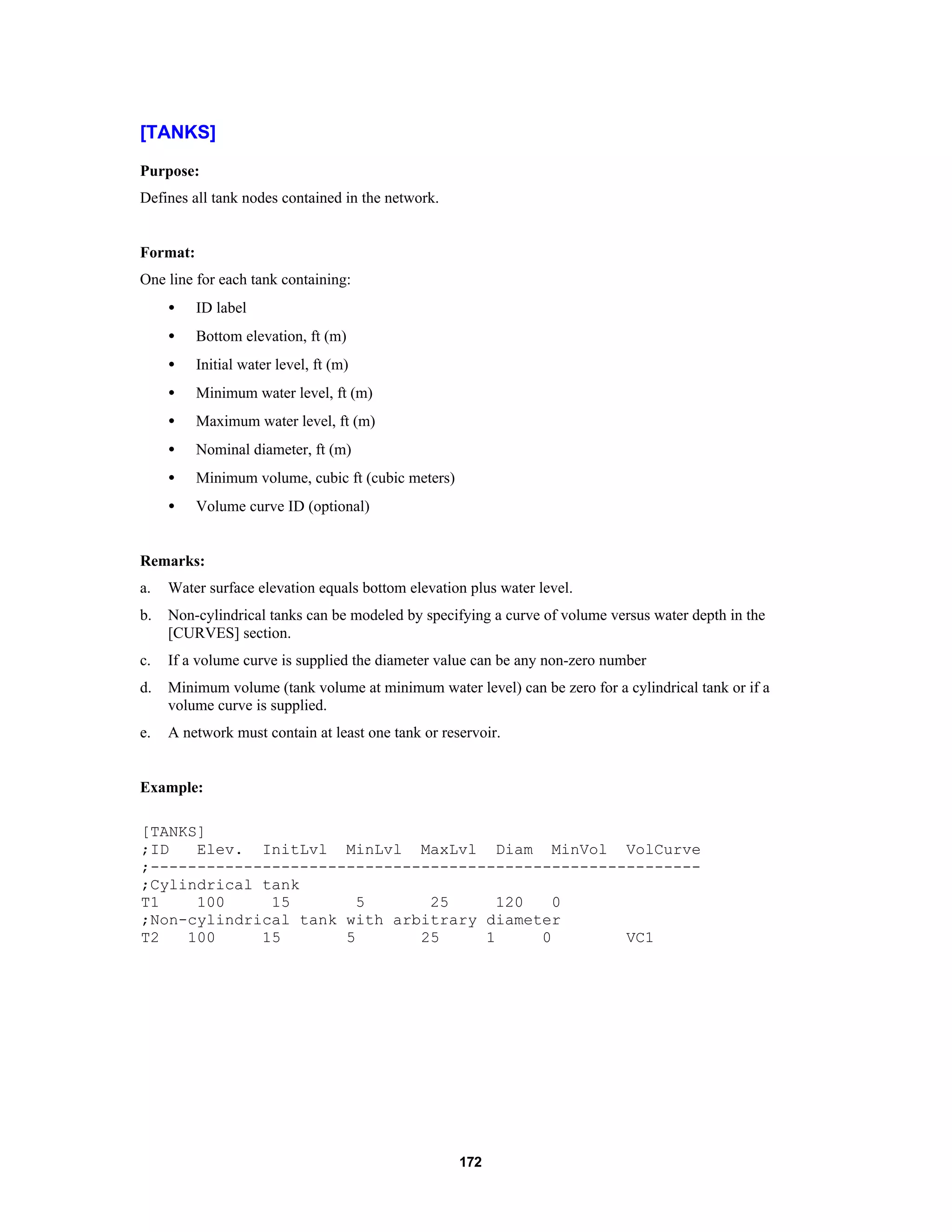 172
[TANKS]
Purpose:
Defines all tank nodes contained in the network.
Format:
One line for each tank containing:
• ID label
• Bottom elevation, ft (m)
• Initial water level, ft (m)
• Minimum water level, ft (m)
• Maximum water level, ft (m)
• Nominal diameter, ft (m)
• Minimum volume, cubic ft (cubic meters)
• Volume curve ID (optional)
Remarks:
a. Water surface elevation equals bottom elevation plus water level.
b. Non-cylindrical tanks can be modeled by specifying a curve of volume versus water depth in the
[CURVES] section.
c. If a volume curve is supplied the diameter value can be any non-zero number
d. Minimum volume (tank volume at minimum water level) can be zero for a cylindrical tank or if a
volume curve is supplied.
e. A network must contain at least one tank or reservoir.
Example:
[TANKS]
;ID Elev. InitLvl MinLvl MaxLvl Diam MinVol VolCurve
;-----------------------------------------------------------
;Cylindrical tank
T1 100 15 5 25 120 0
;Non-cylindrical tank with arbitrary diameter
T2 100 15 5 25 1 0 VC1
 
