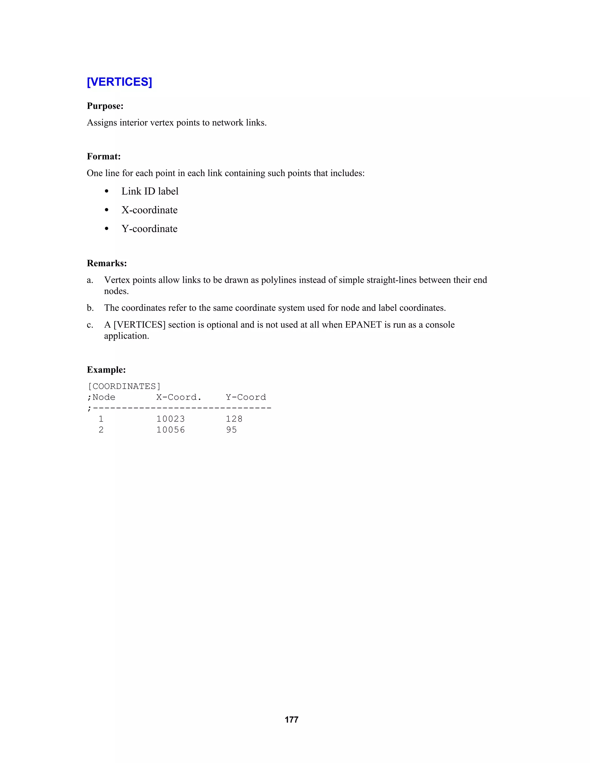 177
[VERTICES]
Purpose:
Assigns interior vertex points to network links.
Format:
One line for each point in each link containing such points that includes:
• Link ID label
• X-coordinate
• Y-coordinate
Remarks:
a. Vertex points allow links to be drawn as polylines instead of simple straight-lines between their end
nodes.
b. The coordinates refer to the same coordinate system used for node and label coordinates.
c. A [VERTICES] section is optional and is not used at all when EPANET is run as a console
application.
Example:
[COORDINATES]
;Node X-Coord. Y-Coord
;-------------------------------
1 10023 128
2 10056 95
 