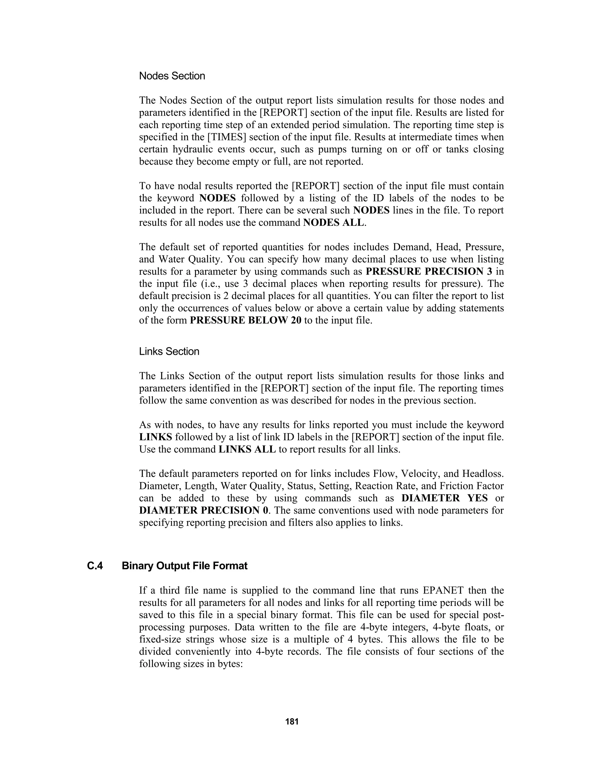 181
Nodes Section
The Nodes Section of the output report lists simulation results for those nodes and
parameters identified in the [REPORT] section of the input file. Results are listed for
each reporting time step of an extended period simulation. The reporting time step is
specified in the [TIMES] section of the input file. Results at intermediate times when
certain hydraulic events occur, such as pumps turning on or off or tanks closing
because they become empty or full, are not reported.
To have nodal results reported the [REPORT] section of the input file must contain
the keyword NODES followed by a listing of the ID labels of the nodes to be
included in the report. There can be several such NODES lines in the file. To report
results for all nodes use the command NODES ALL.
The default set of reported quantities for nodes includes Demand, Head, Pressure,
and Water Quality. You can specify how many decimal places to use when listing
results for a parameter by using commands such as PRESSURE PRECISION 3 in
the input file (i.e., use 3 decimal places when reporting results for pressure). The
default precision is 2 decimal places for all quantities. You can filter the report to list
only the occurrences of values below or above a certain value by adding statements
of the form PRESSURE BELOW 20 to the input file.
Links Section
The Links Section of the output report lists simulation results for those links and
parameters identified in the [REPORT] section of the input file. The reporting times
follow the same convention as was described for nodes in the previous section.
As with nodes, to have any results for links reported you must include the keyword
LINKS followed by a list of link ID labels in the [REPORT] section of the input file.
Use the command LINKS ALL to report results for all links.
The default parameters reported on for links includes Flow, Velocity, and Headloss.
Diameter, Length, Water Quality, Status, Setting, Reaction Rate, and Friction Factor
can be added to these by using commands such as DIAMETER YES or
DIAMETER PRECISION 0. The same conventions used with node parameters for
specifying reporting precision and filters also applies to links.
C.4 Binary Output File Format
If a third file name is supplied to the command line that runs EPANET then the
results for all parameters for all nodes and links for all reporting time periods will be
saved to this file in a special binary format. This file can be used for special post-
processing purposes. Data written to the file are 4-byte integers, 4-byte floats, or
fixed-size strings whose size is a multiple of 4 bytes. This allows the file to be
divided conveniently into 4-byte records. The file consists of four sections of the
following sizes in bytes:
 