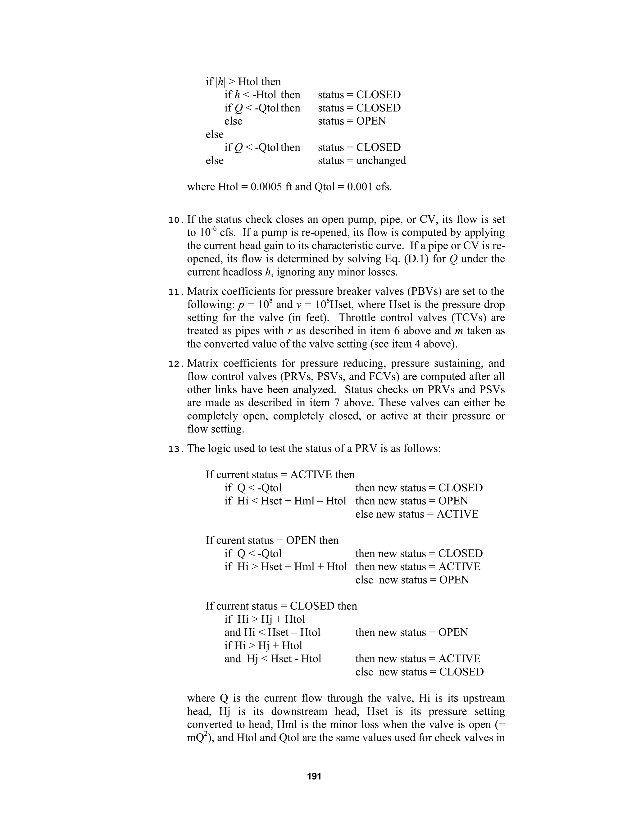 191
if |h| > Htol then
if h < -Htol then status = CLOSED
if Q < -Qtolthen status = CLOSED
else status = OPEN
else
if Q < -Qtolthen status = CLOSED
else status = unchanged
where Htol = 0.0005 ft and Qtol = 0.001 cfs.
10. If the status check closes an open pump, pipe, or CV, its flow is set
to 10-6
cfs. If a pump is re-opened, its flow is computed by applying
the current head gain to its characteristic curve. If a pipe or CV is re-
opened, its flow is determined by solving Eq. (D.1) for Q under the
current headloss h, ignoring any minor losses.
11. Matrix coefficients for pressure breaker valves (PBVs) are set to the
following: p = 108
and y = 108
Hset, where Hset is the pressure drop
setting for the valve (in feet). Throttle control valves (TCVs) are
treated as pipes with r as described in item 6 above and m taken as
the converted value of the valve setting (see item 4 above).
12. Matrix coefficients for pressure reducing, pressure sustaining, and
flow control valves (PRVs, PSVs, and FCVs) are computed after all
other links have been analyzed. Status checks on PRVs and PSVs
are made as described in item 7 above. These valves can either be
completely open, completely closed, or active at their pressure or
flow setting.
13. The logic used to test the status of a PRV is as follows:
If current status = ACTIVE then
if Q < -Qtol then new status = CLOSED
if Hi < Hset + Hml – Htol then new status = OPEN
else new status = ACTIVE
If curent status = OPEN then
if Q < -Qtol then new status = CLOSED
if Hi > Hset + Hml + Htol then new status = ACTIVE
else new status = OPEN
If current status = CLOSED then
if Hi > Hj + Htol
and Hi < Hset – Htol then new status = OPEN
if Hi > Hj + Htol
and Hj < Hset - Htol then new status = ACTIVE
else new status = CLOSED
where Q is the current flow through the valve, Hi is its upstream
head, Hj is its downstream head, Hset is its pressure setting
converted to head, Hml is the minor loss when the valve is open (=
mQ2
), and Htol and Qtol are the same values used for check valves in
 