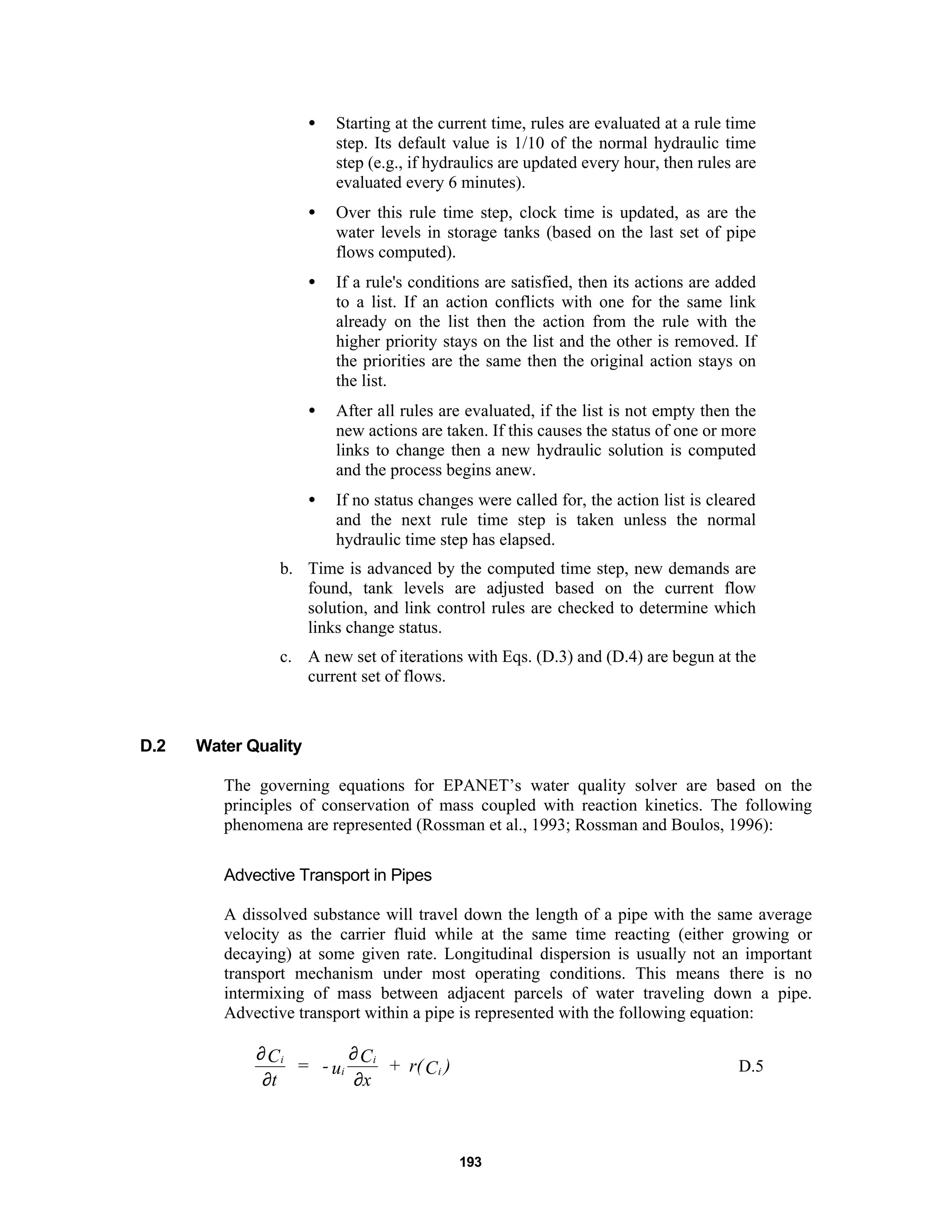 193
• Starting at the current time, rules are evaluated at a rule time
step. Its default value is 1/10 of the normal hydraulic time
step (e.g., if hydraulics are updated every hour, then rules are
evaluated every 6 minutes).
• Over this rule time step, clock time is updated, as are the
water levels in storage tanks (based on the last set of pipe
flows computed).
• If a rule's conditions are satisfied, then its actions are added
to a list. If an action conflicts with one for the same link
already on the list then the action from the rule with the
higher priority stays on the list and the other is removed. If
the priorities are the same then the original action stays on
the list.
• After all rules are evaluated, if the list is not empty then the
new actions are taken. If this causes the status of one or more
links to change then a new hydraulic solution is computed
and the process begins anew.
• If no status changes were called for, the action list is cleared
and the next rule time step is taken unless the normal
hydraulic time step has elapsed.
b. Time is advanced by the computed time step, new demands are
found, tank levels are adjusted based on the current flow
solution, and link control rules are checked to determine which
links change status.
c. A new set of iterations with Eqs. (D.3) and (D.4) are begun at the
current set of flows.
D.2 Water Quality
The governing equations for EPANET’s water quality solver are based on the
principles of conservation of mass coupled with reaction kinetics. The following
phenomena are represented (Rossman et al., 1993; Rossman and Boulos, 1996):
Advective Transport in Pipes
A dissolved substance will travel down the length of a pipe with the same average
velocity as the carrier fluid while at the same time reacting (either growing or
decaying) at some given rate. Longitudinal dispersion is usually not an important
transport mechanism under most operating conditions. This means there is no
intermixing of mass between adjacent parcels of water traveling down a pipe.
Advective transport within a pipe is represented with the following equation:
∂
∂
∂
∂
i
i
i
i
C
t
= - u
C
x
+ r(C ) D.5
 