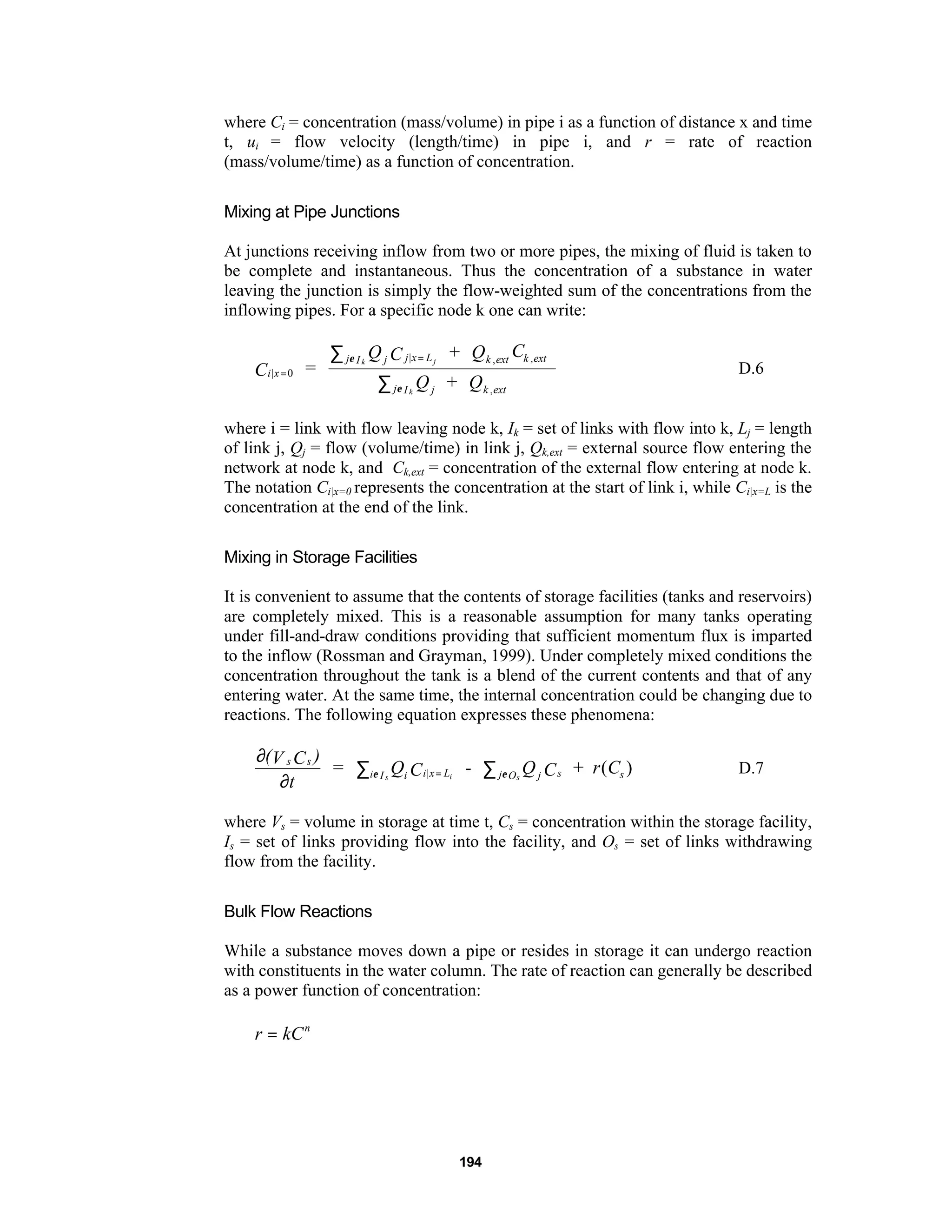 194
where Ci = concentration (mass/volume) in pipe i as a function of distance x and time
t, ui = flow velocity (length/time) in pipe i, and r = rate of reaction
(mass/volume/time) as a function of concentration.
Mixing at Pipe Junctions
At junctions receiving inflow from two or more pipes, the mixing of fluid is taken to
be complete and instantaneous. Thus the concentration of a substance in water
leaving the junction is simply the flow-weighted sum of the concentrations from the
inflowing pipes. For a specific node k one can write:
i x
j I j j x L k ext k ext
j I j k ext
C =
Q C + Q C
Q + Q
k j
k
|
| , ,
,
=
=∑
∑
0
ε
ε
D.6
where i = link with flow leaving node k, Ik = set of links with flow into k, Lj = length
of link j, Qj = flow (volume/time) in link j, Qk,ext = external source flow entering the
network at node k, and Ck,ext = concentration of the external flow entering at node k.
The notation Ci|x=0 represents the concentration at the start of link i, while Ci|x=L is the
concentration at the end of the link.
Mixing in Storage Facilities
It is convenient to assume that the contents of storage facilities (tanks and reservoirs)
are completely mixed. This is a reasonable assumption for many tanks operating
under fill-and-draw conditions providing that sufficient momentum flux is imparted
to the inflow (Rossman and Grayman, 1999). Under completely mixed conditions the
concentration throughout the tank is a blend of the current contents and that of any
entering water. At the same time, the internal concentration could be changing due to
reactions. The following equation expresses these phenomena:
∂
∂
∑ ∑=
(V C )
t
= Q C - Q C + r Cs s
i I i i x L j O j s ss i sε ε| ( ) D.7
where Vs = volume in storage at time t, Cs = concentration within the storage facility,
Is = set of links providing flow into the facility, and Os = set of links withdrawing
flow from the facility.
Bulk Flow Reactions
While a substance moves down a pipe or resides in storage it can undergo reaction
with constituents in the water column. The rate of reaction can generally be described
as a power function of concentration:
r kCn
=
 