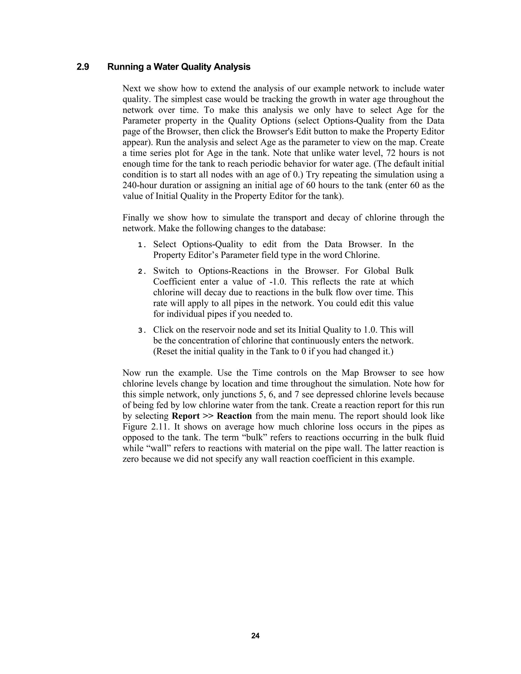 24
2.9 Running a Water Quality Analysis
Next we show how to extend the analysis of our example network to include water
quality. The simplest case would be tracking the growth in water age throughout the
network over time. To make this analysis we only have to select Age for the
Parameter property in the Quality Options (select Options-Quality from the Data
page of the Browser, then click the Browser's Edit button to make the Property Editor
appear). Run the analysis and select Age as the parameter to view on the map. Create
a time series plot for Age in the tank. Note that unlike water level, 72 hours is not
enough time for the tank to reach periodic behavior for water age. (The default initial
condition is to start all nodes with an age of 0.) Try repeating the simulation using a
240-hour duration or assigning an initial age of 60 hours to the tank (enter 60 as the
value of Initial Quality in the Property Editor for the tank).
Finally we show how to simulate the transport and decay of chlorine through the
network. Make the following changes to the database:
1. Select Options-Quality to edit from the Data Browser. In the
Property Editor’s Parameter field type in the word Chlorine.
2. Switch to Options-Reactions in the Browser. For Global Bulk
Coefficient enter a value of -1.0. This reflects the rate at which
chlorine will decay due to reactions in the bulk flow over time. This
rate will apply to all pipes in the network. You could edit this value
for individual pipes if you needed to.
3. Click on the reservoir node and set its Initial Quality to 1.0. This will
be the concentration of chlorine that continuously enters the network.
(Reset the initial quality in the Tank to 0 if you had changed it.)
Now run the example. Use the Time controls on the Map Browser to see how
chlorine levels change by location and time throughout the simulation. Note how for
this simple network, only junctions 5, 6, and 7 see depressed chlorine levels because
of being fed by low chlorine water from the tank. Create a reaction report for this run
by selecting Report >> Reaction from the main menu. The report should look like
Figure 2.11. It shows on average how much chlorine loss occurs in the pipes as
opposed to the tank. The term “bulk” refers to reactions occurring in the bulk fluid
while “wall” refers to reactions with material on the pipe wall. The latter reaction is
zero because we did not specify any wall reaction coefficient in this example.
 