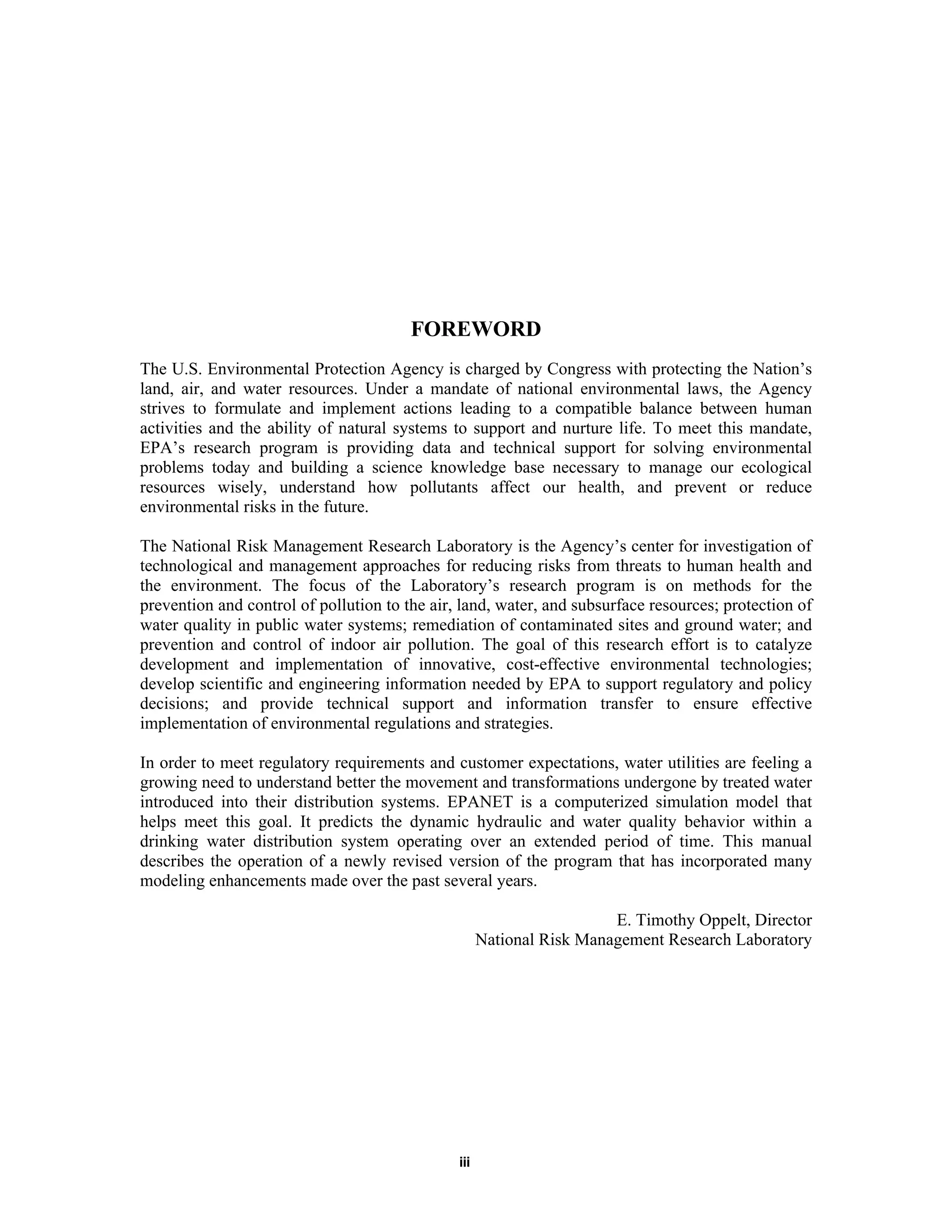 iii
FOREWORD
The U.S. Environmental Protection Agency is charged by Congress with protecting the Nation’s
land, air, and water resources. Under a mandate of national environmental laws, the Agency
strives to formulate and implement actions leading to a compatible balance between human
activities and the ability of natural systems to support and nurture life. To meet this mandate,
EPA’s research program is providing data and technical support for solving environmental
problems today and building a science knowledge base necessary to manage our ecological
resources wisely, understand how pollutants affect our health, and prevent or reduce
environmental risks in the future.
The National Risk Management Research Laboratory is the Agency’s center for investigation of
technological and management approaches for reducing risks from threats to human health and
the environment. The focus of the Laboratory’s research program is on methods for the
prevention and control of pollution to the air, land, water, and subsurface resources; protection of
water quality in public water systems; remediation of contaminated sites and ground water; and
prevention and control of indoor air pollution. The goal of this research effort is to catalyze
development and implementation of innovative, cost-effective environmental technologies;
develop scientific and engineering information needed by EPA to support regulatory and policy
decisions; and provide technical support and information transfer to ensure effective
implementation of environmental regulations and strategies.
In order to meet regulatory requirements and customer expectations, water utilities are feeling a
growing need to understand better the movement and transformations undergone by treated water
introduced into their distribution systems. EPANET is a computerized simulation model that
helps meet this goal. It predicts the dynamic hydraulic and water quality behavior within a
drinking water distribution system operating over an extended period of time. This manual
describes the operation of a newly revised version of the program that has incorporated many
modeling enhancements made over the past several years.
E. Timothy Oppelt, Director
National Risk Management Research Laboratory
 