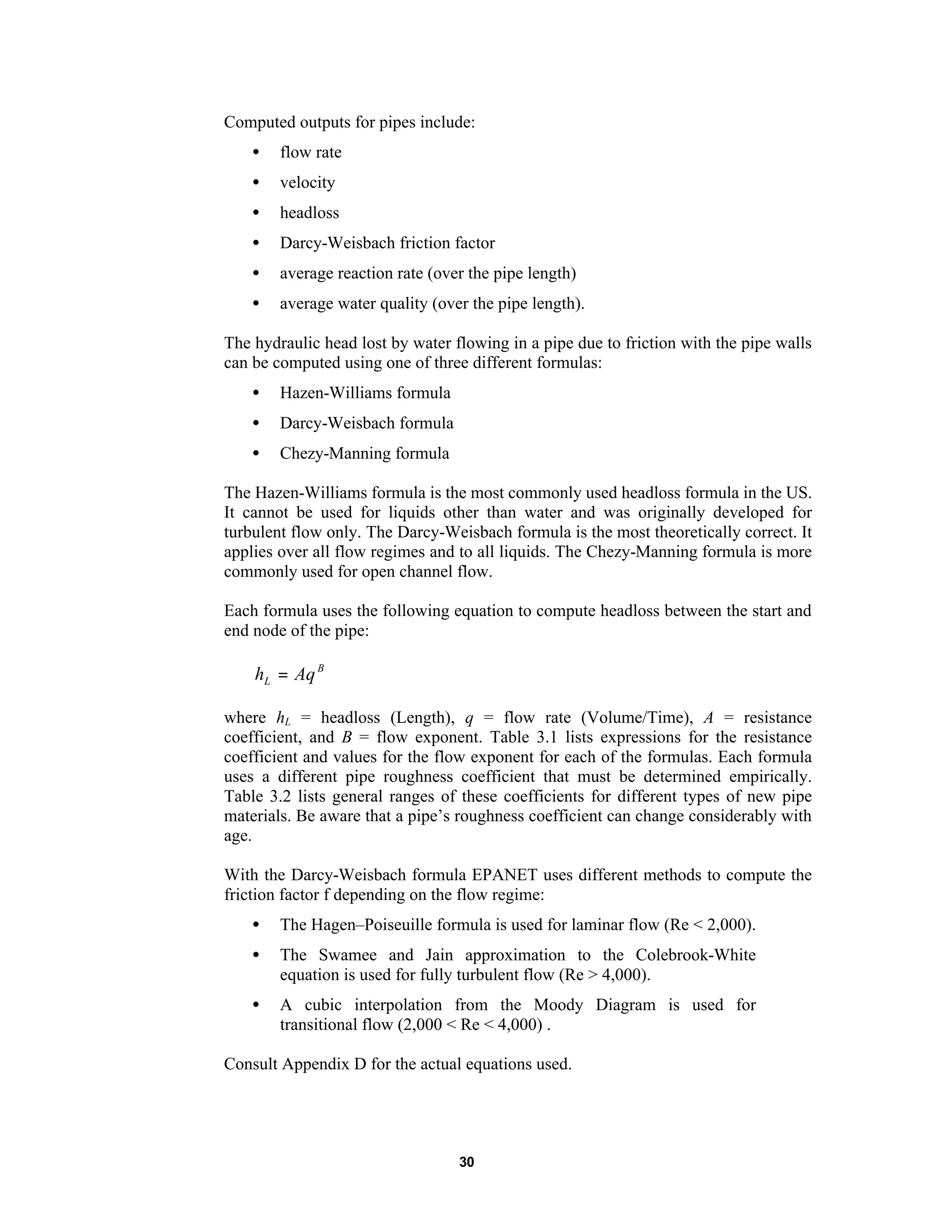 30
Computed outputs for pipes include:
• flow rate
• velocity
• headloss
• Darcy-Weisbach friction factor
• average reaction rate (over the pipe length)
• average water quality (over the pipe length).
The hydraulic head lost by water flowing in a pipe due to friction with the pipe walls
can be computed using one of three different formulas:
• Hazen-Williams formula
• Darcy-Weisbach formula
• Chezy-Manning formula
The Hazen-Williams formula is the most commonly used headloss formula in the US.
It cannot be used for liquids other than water and was originally developed for
turbulent flow only. The Darcy-Weisbach formula is the most theoretically correct. It
applies over all flow regimes and to all liquids. The Chezy-Manning formula is more
commonly used for open channel flow.
Each formula uses the following equation to compute headloss between the start and
end node of the pipe:
B
L Aqh =
where hL = headloss (Length), q = flow rate (Volume/Time), A = resistance
coefficient, and B = flow exponent. Table 3.1 lists expressions for the resistance
coefficient and values for the flow exponent for each of the formulas. Each formula
uses a different pipe roughness coefficient that must be determined empirically.
Table 3.2 lists general ranges of these coefficients for different types of new pipe
materials. Be aware that a pipe’s roughness coefficient can change considerably with
age.
With the Darcy-Weisbach formula EPANET uses different methods to compute the
friction factor f depending on the flow regime:
• The Hagen–Poiseuille formula is used for laminar flow (Re < 2,000).
• The Swamee and Jain approximation to the Colebrook-White
equation is used for fully turbulent flow (Re > 4,000).
• A cubic interpolation from the Moody Diagram is used for
transitional flow (2,000 < Re < 4,000) .
Consult Appendix D for the actual equations used.
 