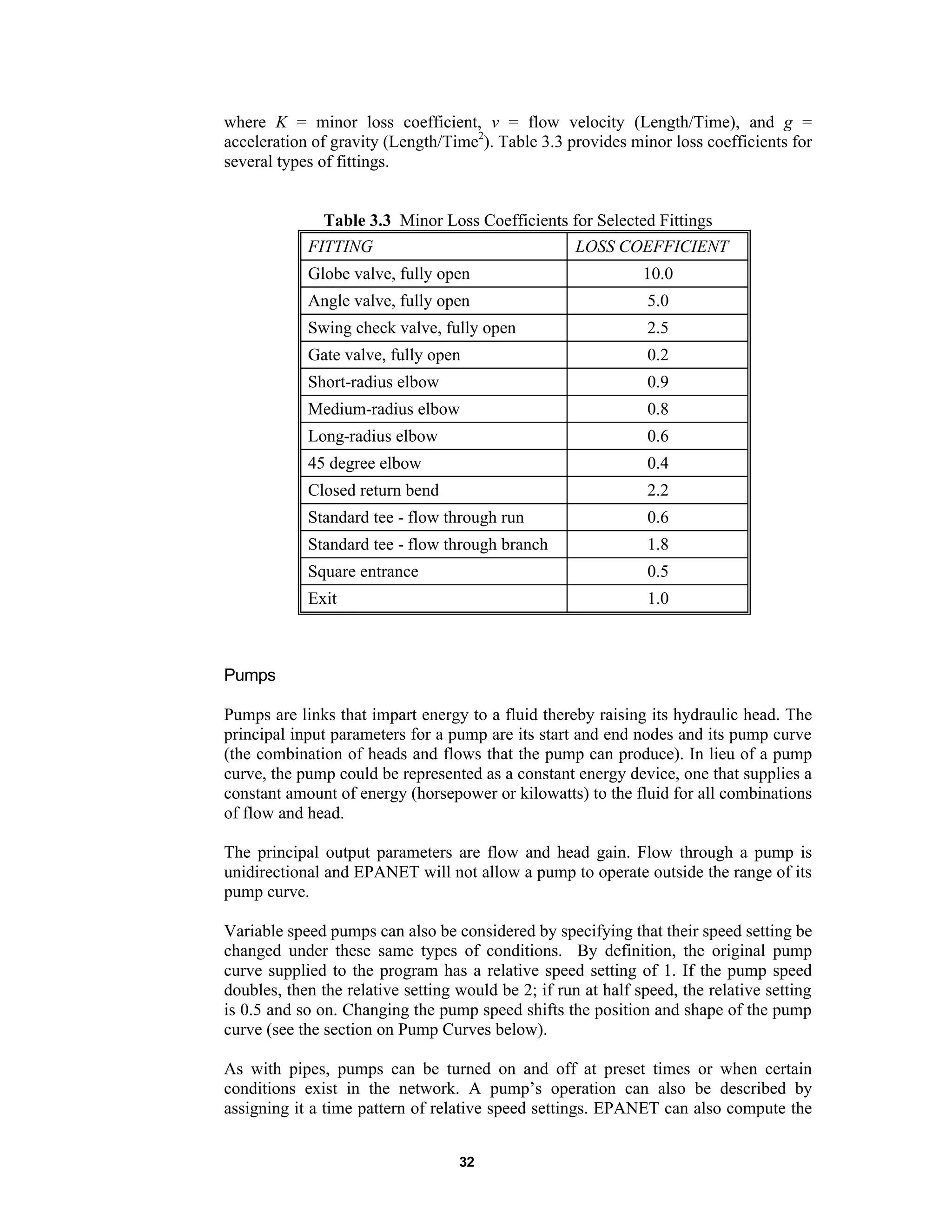 32
where K = minor loss coefficient, v = flow velocity (Length/Time), and g =
acceleration of gravity (Length/Time2
). Table 3.3 provides minor loss coefficients for
several types of fittings.
Table 3.3 Minor Loss Coefficients for Selected Fittings
FITTING LOSS COEFFICIENT
Globe valve, fully open 10.0
Angle valve, fully open 5.0
Swing check valve, fully open 2.5
Gate valve, fully open 0.2
Short-radius elbow 0.9
Medium-radius elbow 0.8
Long-radius elbow 0.6
45 degree elbow 0.4
Closed return bend 2.2
Standard tee - flow through run 0.6
Standard tee - flow through branch 1.8
Square entrance 0.5
Exit 1.0
Pumps
Pumps are links that impart energy to a fluid thereby raising its hydraulic head. The
principal input parameters for a pump are its start and end nodes and its pump curve
(the combination of heads and flows that the pump can produce). In lieu of a pump
curve, the pump could be represented as a constant energy device, one that supplies a
constant amount of energy (horsepower or kilowatts) to the fluid for all combinations
of flow and head.
The principal output parameters are flow and head gain. Flow through a pump is
unidirectional and EPANET will not allow a pump to operate outside the range of its
pump curve.
Variable speed pumps can also be considered by specifying that their speed setting be
changed under these same types of conditions. By definition, the original pump
curve supplied to the program has a relative speed setting of 1. If the pump speed
doubles, then the relative setting would be 2; if run at half speed, the relative setting
is 0.5 and so on. Changing the pump speed shifts the position and shape of the pump
curve (see the section on Pump Curves below).
As with pipes, pumps can be turned on and off at preset times or when certain
conditions exist in the network. A pump’s operation can also be described by
assigning it a time pattern of relative speed settings. EPANET can also compute the
 