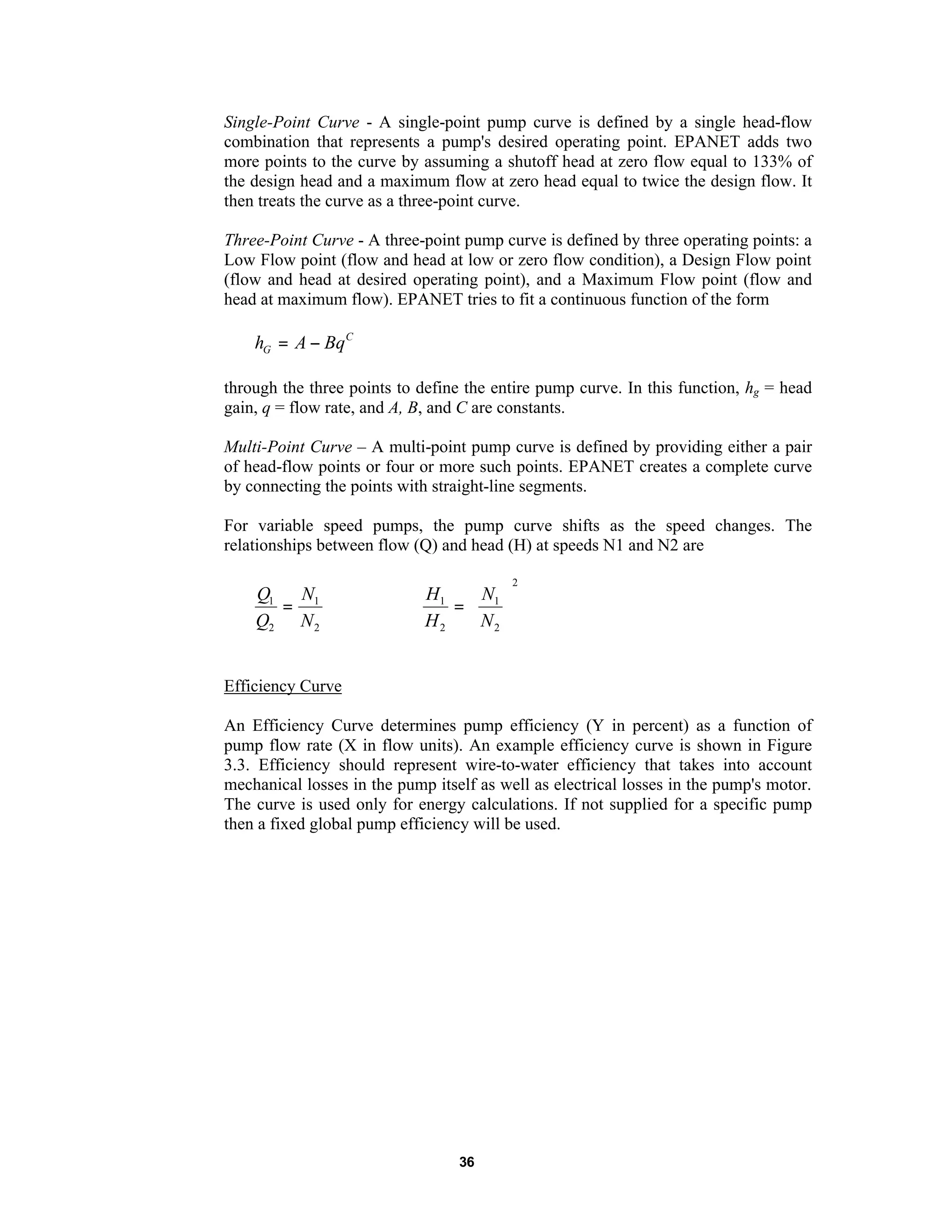 36
Single-Point Curve - A single-point pump curve is defined by a single head-flow
combination that represents a pump's desired operating point. EPANET adds two
more points to the curve by assuming a shutoff head at zero flow equal to 133% of
the design head and a maximum flow at zero head equal to twice the design flow. It
then treats the curve as a three-point curve.
Three-Point Curve - A three-point pump curve is defined by three operating points: a
Low Flow point (flow and head at low or zero flow condition), a Design Flow point
(flow and head at desired operating point), and a Maximum Flow point (flow and
head at maximum flow). EPANET tries to fit a continuous function of the form
C
G BqAh −=
through the three points to define the entire pump curve. In this function, hg = head
gain, q = flow rate, and A, B, and C are constants.
Multi-Point Curve – A multi-point pump curve is defined by providing either a pair
of head-flow points or four or more such points. EPANET creates a complete curve
by connecting the points with straight-line segments.
For variable speed pumps, the pump curve shifts as the speed changes. The
relationships between flow (Q) and head (H) at speeds N1 and N2 are
2
1
2
1
N
N
Q
Q
=
2
2
1
2
1






=
N
N
H
H
Efficiency Curve
An Efficiency Curve determines pump efficiency (Y in percent) as a function of
pump flow rate (X in flow units). An example efficiency curve is shown in Figure
3.3. Efficiency should represent wire-to-water efficiency that takes into account
mechanical losses in the pump itself as well as electrical losses in the pump's motor.
The curve is used only for energy calculations. If not supplied for a specific pump
then a fixed global pump efficiency will be used.
 