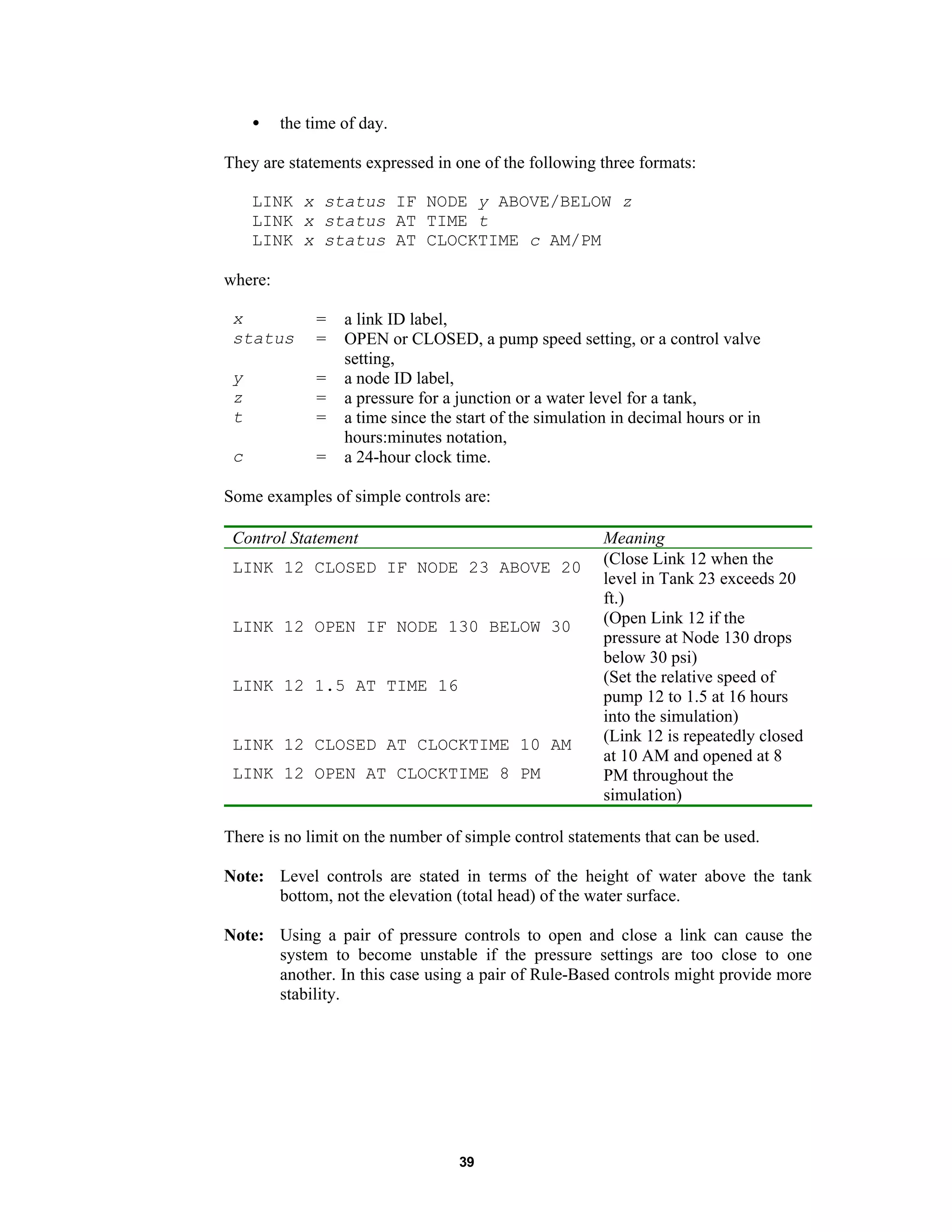 39
• the time of day.
They are statements expressed in one of the following three formats:
LINK x status IF NODE y ABOVE/BELOW z
LINK x status AT TIME t
LINK x status AT CLOCKTIME c AM/PM
where:
x = a link ID label,
status = OPEN or CLOSED, a pump speed setting, or a control valve
setting,
y = a node ID label,
z = a pressure for a junction or a water level for a tank,
t = a time since the start of the simulation in decimal hours or in
hours:minutes notation,
c = a 24-hour clock time.
Some examples of simple controls are:
Control Statement Meaning
LINK 12 CLOSED IF NODE 23 ABOVE 20 (Close Link 12 when the
level in Tank 23 exceeds 20
ft.)
LINK 12 OPEN IF NODE 130 BELOW 30 (Open Link 12 if the
pressure at Node 130 drops
below 30 psi)
LINK 12 1.5 AT TIME 16 (Set the relative speed of
pump 12 to 1.5 at 16 hours
into the simulation)
LINK 12 CLOSED AT CLOCKTIME 10 AM
LINK 12 OPEN AT CLOCKTIME 8 PM
(Link 12 is repeatedly closed
at 10 AM and opened at 8
PM throughout the
simulation)
There is no limit on the number of simple control statements that can be used.
Note: Level controls are stated in terms of the height of water above the tank
bottom, not the elevation (total head) of the water surface.
Note: Using a pair of pressure controls to open and close a link can cause the
system to become unstable if the pressure settings are too close to one
another. In this case using a pair of Rule-Based controls might provide more
stability.
 