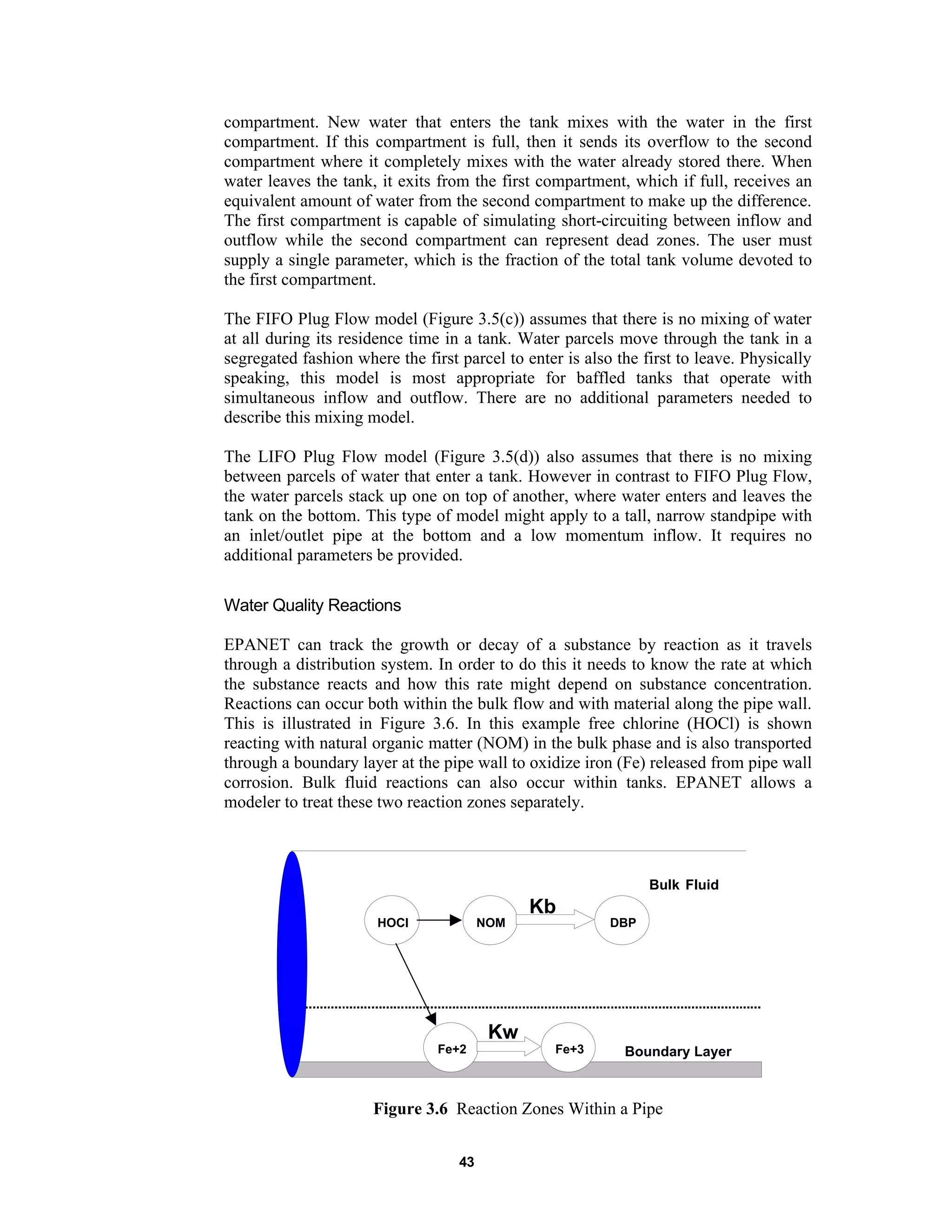43
compartment. New water that enters the tank mixes with the water in the first
compartment. If this compartment is full, then it sends its overflow to the second
compartment where it completely mixes with the water already stored there. When
water leaves the tank, it exits from the first compartment, which if full, receives an
equivalent amount of water from the second compartment to make up the difference.
The first compartment is capable of simulating short-circuiting between inflow and
outflow while the second compartment can represent dead zones. The user must
supply a single parameter, which is the fraction of the total tank volume devoted to
the first compartment.
The FIFO Plug Flow model (Figure 3.5(c)) assumes that there is no mixing of water
at all during its residence time in a tank. Water parcels move through the tank in a
segregated fashion where the first parcel to enter is also the first to leave. Physically
speaking, this model is most appropriate for baffled tanks that operate with
simultaneous inflow and outflow. There are no additional parameters needed to
describe this mixing model.
The LIFO Plug Flow model (Figure 3.5(d)) also assumes that there is no mixing
between parcels of water that enter a tank. However in contrast to FIFO Plug Flow,
the water parcels stack up one on top of another, where water enters and leaves the
tank on the bottom. This type of model might apply to a tall, narrow standpipe with
an inlet/outlet pipe at the bottom and a low momentum inflow. It requires no
additional parameters be provided.
Water Quality Reactions
EPANET can track the growth or decay of a substance by reaction as it travels
through a distribution system. In order to do this it needs to know the rate at which
the substance reacts and how this rate might depend on substance concentration.
Reactions can occur both within the bulk flow and with material along the pipe wall.
This is illustrated in Figure 3.6. In this example free chlorine (HOCl) is shown
reacting with natural organic matter (NOM) in the bulk phase and is also transported
through a boundary layer at the pipe wall to oxidize iron (Fe) released from pipe wall
corrosion. Bulk fluid reactions can also occur within tanks. EPANET allows a
modeler to treat these two reaction zones separately.
Bulk Fluid
Boundary Layer
HOCl NOM DBP
Fe+2 Fe+3
Kb
Kw
Figure 3.6 Reaction Zones Within a Pipe
 