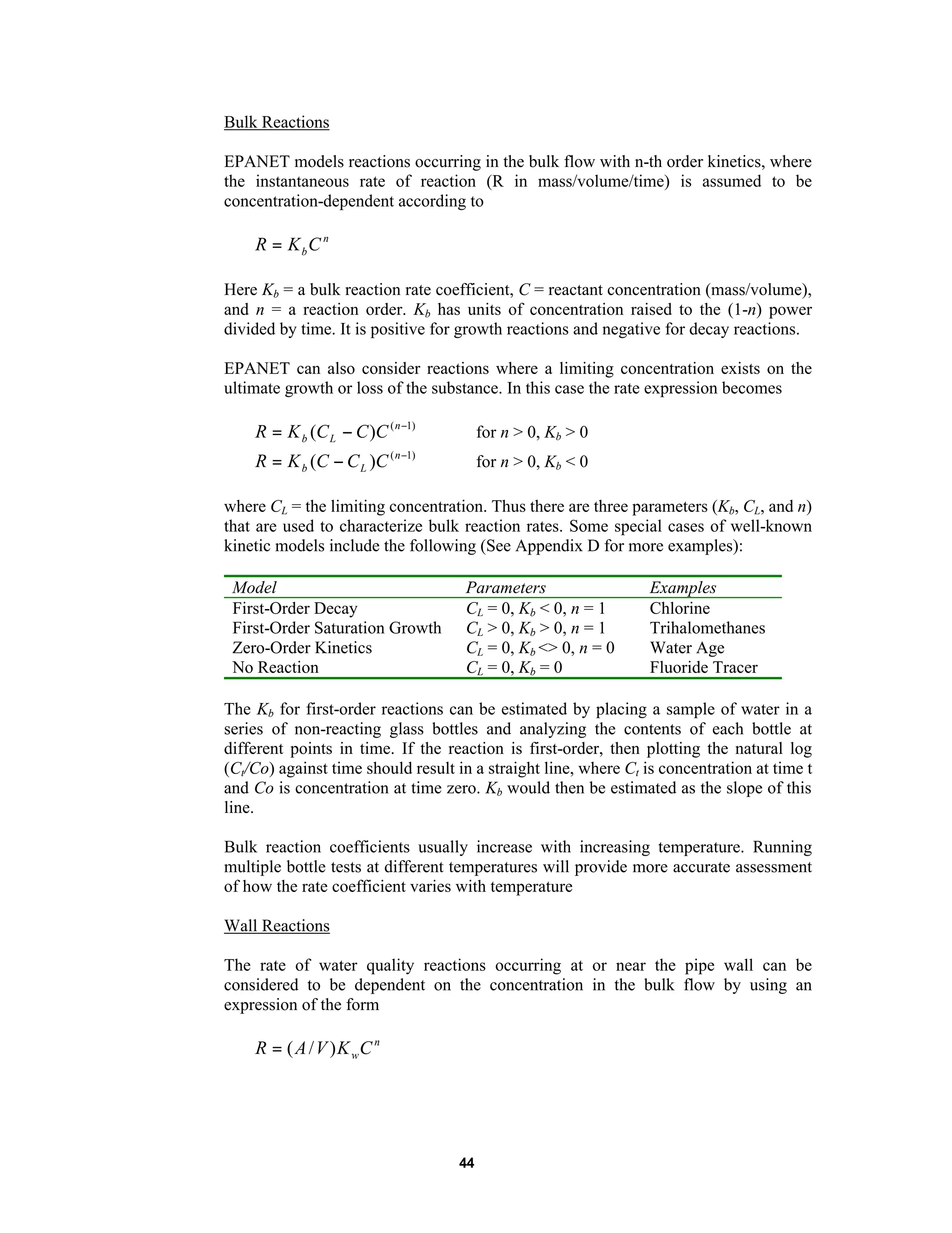 44
Bulk Reactions
EPANET models reactions occurring in the bulk flow with n-th order kinetics, where
the instantaneous rate of reaction (R in mass/volume/time) is assumed to be
concentration-dependent according to
n
bCKR =
Here Kb = a bulk reaction rate coefficient, C = reactant concentration (mass/volume),
and n = a reaction order. Kb has units of concentration raised to the (1-n) power
divided by time. It is positive for growth reactions and negative for decay reactions.
EPANET can also consider reactions where a limiting concentration exists on the
ultimate growth or loss of the substance. In this case the rate expression becomes
)1(
)( −
−= n
Lb CCCKR for n > 0, Kb > 0
)1(
)( −
−= n
Lb CCCKR for n > 0, Kb < 0
where CL = the limiting concentration. Thus there are three parameters (Kb, CL, and n)
that are used to characterize bulk reaction rates. Some special cases of well-known
kinetic models include the following (See Appendix D for more examples):
Model Parameters Examples
First-Order Decay CL = 0, Kb < 0, n = 1 Chlorine
First-Order Saturation Growth CL > 0, Kb > 0, n = 1 Trihalomethanes
Zero-Order Kinetics CL = 0, Kb <> 0, n = 0 Water Age
No Reaction CL = 0, Kb = 0 Fluoride Tracer
The Kb for first-order reactions can be estimated by placing a sample of water in a
series of non-reacting glass bottles and analyzing the contents of each bottle at
different points in time. If the reaction is first-order, then plotting the natural log
(Ct/Co) against time should result in a straight line, where Ct is concentration at time t
and Co is concentration at time zero. Kb would then be estimated as the slope of this
line.
Bulk reaction coefficients usually increase with increasing temperature. Running
multiple bottle tests at different temperatures will provide more accurate assessment
of how the rate coefficient varies with temperature
Wall Reactions
The rate of water quality reactions occurring at or near the pipe wall can be
considered to be dependent on the concentration in the bulk flow by using an
expression of the form
n
wCKVAR )/(=
 